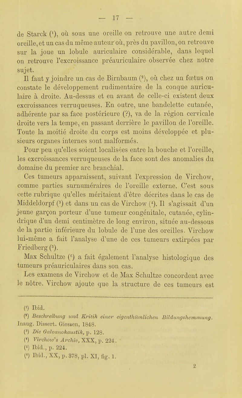 de Starck ('), où sous une oreille on retrouve une autre demi oreille, et un cas du même auteur où, près du pavillon, on retrouve sur la joue un lobule auriculaire considérable, dans lequel on retrouve l'excroissance préauriculaire observée chez notre sujet. Il faut y joindre un cas de Birnbaum (^), où chez un fœtus on constate le développement rudimentaire de la conqUe auricu- laire à droite. Au-dessus et en avant de celle-ci existent deux excroissances yerruqueuses. En outre, une bandelette cutanée, adhérente par sa face postérieure (?), va de la région cervicale droite vers la tempe, en passant derrière le pavillon de l'oreille. Toute la moitié droite du corps est moins développée et plu- sieurs organes internes sont malformés. Pour peu qu'elles soient localisées entre la bouche et l'oreille, les excroissances verruqueuses de la face sont des anomalies du domaine du premier arc branchial. Ces tumeurs apparaissent, suivant l'expression de Virchow, comme parties surnuméraires de l'oreille externe. C'est sous cette rubrique qu'elles méritaient d'être décrites dans le cas de Middeldorpf (') et dans un cas de Virchow (*). Il s'agissait d'un jeune garçon porteur d'une tumeur congénitale, cutanée, cylin- drique d'un demi centimètre de long environ, située au-dessous de la partie inférieure du lobule de l'une des oreilles. Virchow lui-même a fait l'analyse d'une de ces tumeurs extirpées par Friedberg (^). Max Schultze () a fait également l'analyse histologique des tumeurs préauriculaires dans son cas. Les examens de Virchow et de Max Schultze concordent avec le nôtre. Virchow ajoute que la structure de ces tumeurs est (•) Ibid. (') Beschreibung und Kridk einer eigenthûmlichen Bildungshemmung. Inaug. Dissert. Giessen, 1848. (») Lie Galvanokaustik, p. 128. (*) Vircliow's Archiv, XXX, p. 224. ' (5) Ibid., p. 224. n Ibid., XX, p. 378, pl. XI, fig. 1. 2