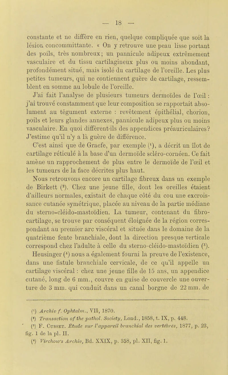 constante et ne diffère en rien, quelque compliquée que soit la lésion concommittante. « On y retrouve une peau lisse portant des poils, très nombreux; un pannicule adipeux extrêmement vasculaire et du tissu cartilagineux plus ou moins abondant, profondément situé, mais isolé du cartilage de l'oreille. Les plus petites tumeurs, qui ne contiennent guère de cartilage, ressem- blent en somme au lobule de l'oreille. J'ai fait l'analyse de plusieurs tumeurs dermoïdes de l'œil : j'ai trouvé constamment que leur composition se l'apportait abso- lument au tégument externe : revêtement épithélial, chorion, poils et leurs glandes annexes, pannicule adipeux plus ou moins vasculaire. En quoi diffèrent-ils des appendices préauriculaires? J'estime qu'il n'y a là guère de différence. C'est ainsi que de Graefe, par exemple (*), a décrit un îlot de cartilage réticulé à la base d'un dermoïde scléro-cornéen. Ce fait amène un rapprochement de plus entre le dermoïde de l'œil et les tumeurs de la face décrites plus haut. Nous retrouvons encore un cartilage fibreux dans un exemple de Birkett Chez une jeune fille, dont les oreilles étaient d'ailleurs normales, existait de chaque côté du cou une excrois- sance cutanée symétrique, placée au niveau de la partie médiane du sterno-cléido-mastoïdien. La tumeur, contenant du fibro- cartilage, se trouve par conséquent éloignée de la région corres- pondant au premier arc viscéral et située dans le domaine de la quatrième fente branchiale, dont la direction presque verticale correspond chez l'adulte à celle du sterno-cléido-mastoïdien ('). Heusinger (*) nous a également fourni la preuve de l'existence, dans une fistule branchiale cervicale, de ce qu'il appelle un cartilage viscéral : chez une jeune fille de 15 ans, un appendice cutané, long de 6 mm., couvre en guise de couvercle une ouver- ture de 3 mm. qui conduit dans un canal borgne de 22 mm. de (I) Archiv f. Ophtalm., VII, 1870. (») Transaction ofthe pathol. Society, Lond., 1858, t. IX, p. 448. (') F. CussET. Étude sur l'appareil branchial des vertébrés, 1877, p. 23, fig. 1 de la pl. II. («) Virchows Archiv, Bd. XXIX, p. 358, pl. XII, fig. 1.