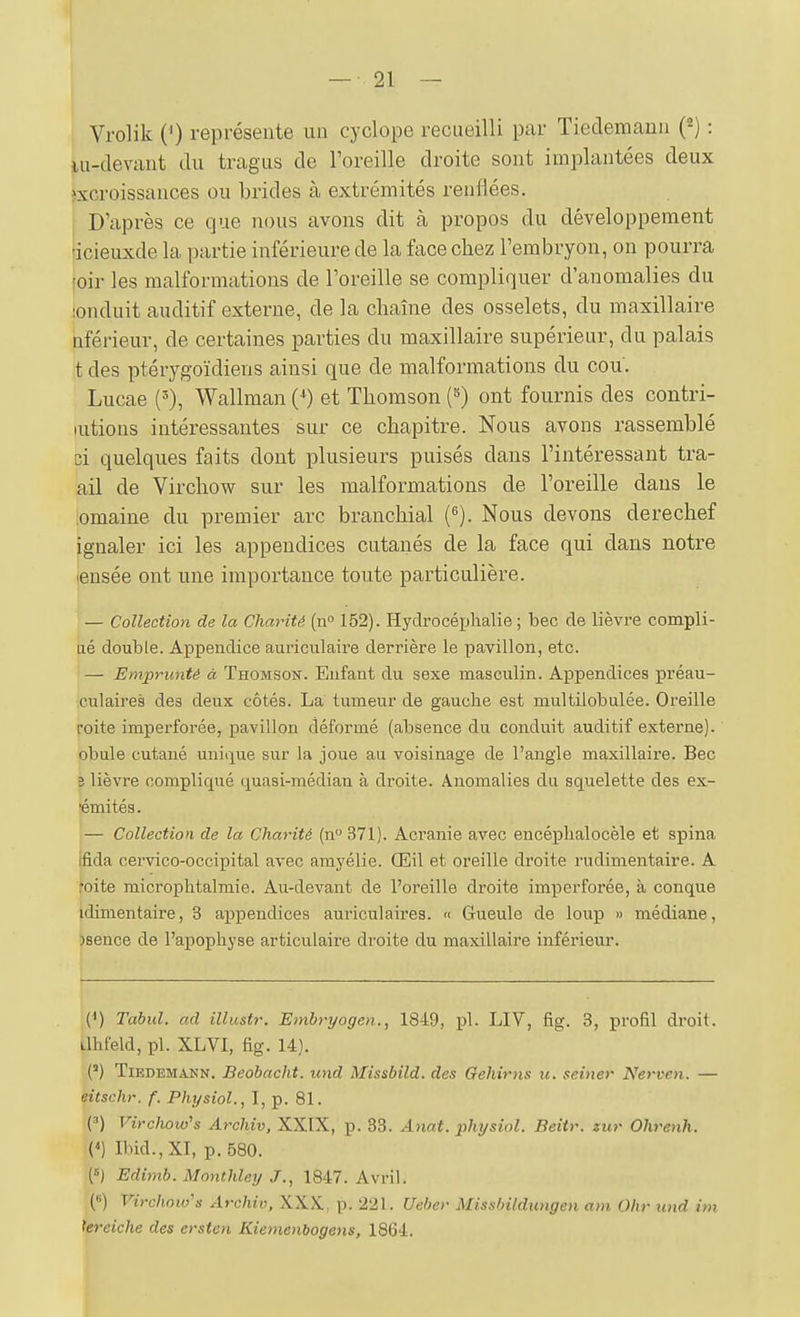 Vrolik (') représente uii cyclope recueilli par Tiedemanu {^) : lu-devant du tragus de l'oreille droite sont implantées deux excroissances ou brides à extrémités renflées. I D'après ce que nous avons dit à propos du développement 'icieuxde la partie inférieure de la face chez l'embryon, on pourra roir les malformations de l'oreille se compliquer d'anomalies du :onduit auditif externe, de la chaîne des osselets, du maxillaire nférieur, de certaines parties du maxillaire supérieur, du palais t des ptérygoïdiens ainsi que de malformations du cou'. Lucae Wallman (') et Thomson (^) ont fournis des contri- lutions intéressantes sur ce chapitre. Nous avons rassemblé ci quelques faits dont plusieurs puisés dans l'intéressant tra- ail de Virchow sur les malformations de l'oreille dans le omaine du premier arc branchial {^). Nous devons derechef ignaler ici les appendices cutanés de la face qui dans notre lensée ont une importance toute particulière. — Collection de la Charité (u» 152). Hydrocéijhalie ; bec de lièvre compli- iié double. Appendice auriculaire derrière le pavillon, etc. — Emprunté à Thomson. Enfant du sexe masculin. Appendices préau- culaires des deux côtés. La tumeur de gauche est multilobulée. Oreille roite imperforée, pavillon déformé (absence du conduit auditif externe), obule cutané unique sur la joue au voisinage de l'angle maxillaire. Bec 3 lièvre compliqué quasi-médian à droite. Anomalies du squelette des ex- ■émités. — Collection de la Charité (n 371). Acranie avec encéplialocèle et spina ifida cervico-occipital avec amyélie. Œil et oreille droite rudimentaire. A roite microphtalmie. Au-devant de l'oreille droite imperforée, à conque idimentaire, 3 appendices auriculaires. « Gueule de loup » médiane, jsence de l'apophyse articulaire droite du maxillaire inférieur. (^) Tahul. ad illustr. Embryogen., 1849, pl. LIV, fig. 3, profil droit. LlhFeld, pl. XLVI, fig. 14). {) TiEDEMANN. BeobacM. iind Missbild. des Gehirns u. seiner Nerven. — èitschr. f. Physiol., I, p. 81. (') FzVc/iow's Archiv, XXIX, p. 33. Anat. physiol. Beitr. zur Ohrenh. («) Ibid.,XI, p. 580. Edimb. Monthley 1847. Avril. (8) Virchow's Archiv, XXX, p. 221. Ueber Missbildungen ani Ohr und im tereiche des ersten Kiemenbogens, 1864.