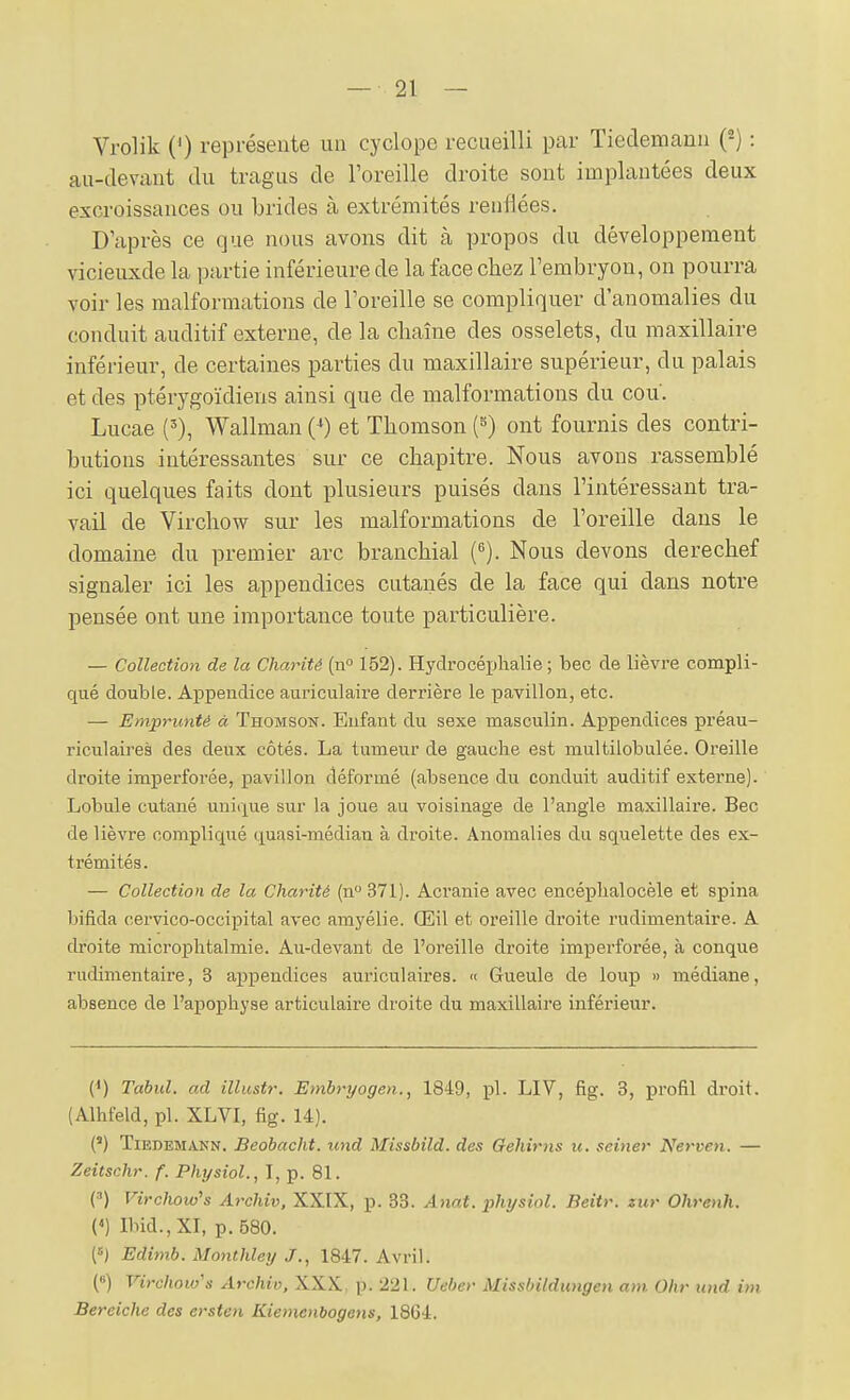 Vrolik (') représente un cyclope recueilli par Tieclemann {^) : au-devant du tragus de l'oreille droite sont implantées deux excroissances ou brides à extrémités renflées. D'après ce que nous avons dit à propos du développement vicieuxde la partie inférieure de la face chez l'embryon, on pourra voir les malformations de l'oreille se compliquer d'anomalies du conduit auditif externe, de la chaîne des osselets, du maxillaire inférieur, de certaines parties du maxillaire supérieur, du palais et des ptérygoïdiens ainsi que de malformations du cou. Lucae ('), Wallman (^) et Thomson (^) ont fournis des contri- butions intéressantes sur ce chapitre. Nous avons rassemblé ici quelques faits dont plusieurs puisés dans l'intéressant tra- vail de Virchow sur les malformations de l'oreille dans le domaine du premier arc branchial {^). Nous devons derechef signaler ici les appendices cutanés de la face qui dans notre pensée ont une importance toute particulière. — Collection de la Charité {n° 152). Hydrocéphalie; bec de lièvre compli- qué double. Appendice auriculaire derrière le pavillon, etc. — Emprunté à Thomson. Enfant du sexe masculin. Appendices préau- riciilaires des deux côtés. La tumeur de gauche est multilobulée. Oreille droite imperforée, pavillon déformé (absence du conduit auditif externe). Lobule cutané unique sur la joue au voisinage de l'angle maxillaire. Bec de lièvre compliqué quasi-médian à droite. Anomalies du squelette des ex- trémités. — Collection de la Charité (n 371). Acranie avec encéphalocèle et spina bifida cervico-occipital avec amyélie. Œil et oreille droite rudimentaire. A droite microphtalmie. Au-devant de l'oreille droite imperforée, à conque rudimentaire, 3 ai)pendices auriculaires. « Gueule de loup » médiane, absence de l'apophyse articulaire droite du maxillaire inférieur. (^) Tabul. ad illustr. Embryogen., 1849, pl. LIV, fig. 3, profil droit. (Alhfeld, pl. XLVI, fig. 14). (') TiEDEMAKN. Bcobackt. und Missbild. des Gehirns ii, seiner Nerven. — Zeitschr. f. Physiol., I, p. 81. (') Virchoio's Archiv, XXIX, p. 33. A>iat. physiol. Beitr. zur Ohrenh. (<) Ibid.,XI, p. 580. (=) Edimb. Monthley J., 1847. Avril. (8) Virchoio's Archiv, XXX, p. 221. Ueber Missbildiingen am Ohr und im Bereiche des ersten Kiemenbogens, 1864.