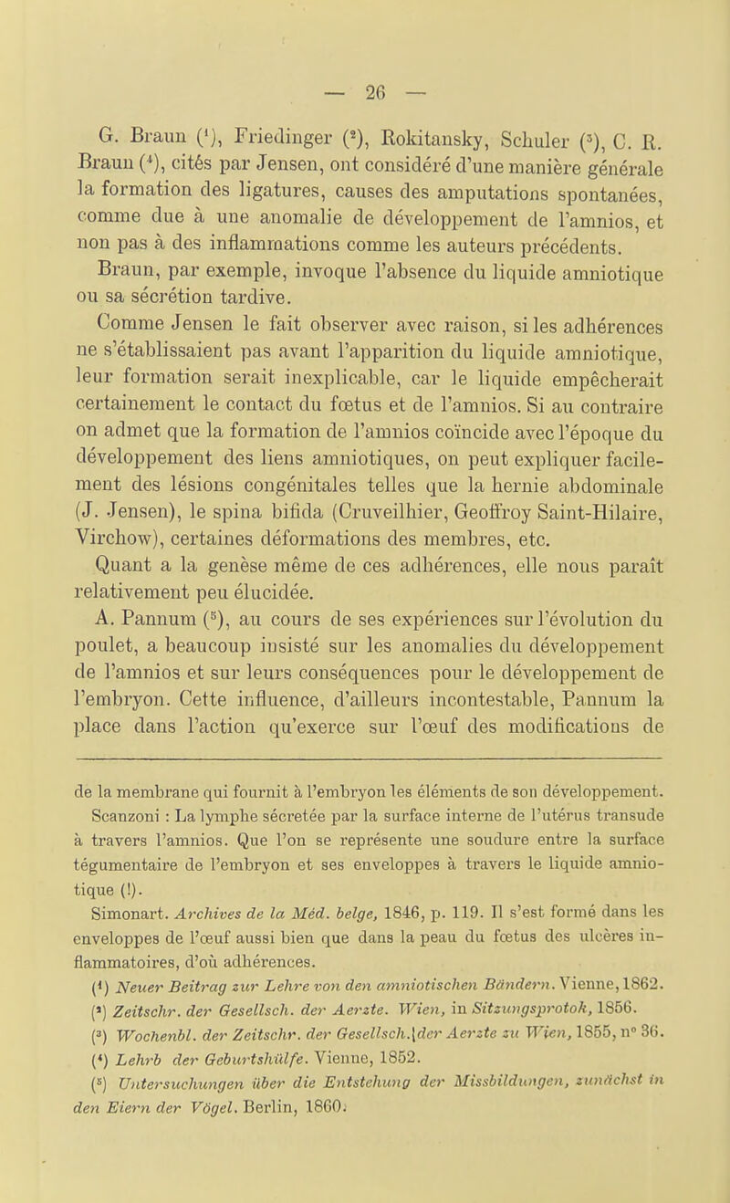 G. Braun (*), Friedinger Rokitansky, Schuler ('), C. R. Brauii cités par Jensen, ont considéré d'une manière générale la formation des ligatures, causes des amputations spontanées, comme due à une anomalie de développement de l'amnios, et non pas à des inflammations comme les auteurs précédents. Braun, par exemple, invoque l'absence du liquide amniotique ou sa sécrétion tardive. Comme Jensen le fait observer avec raison, si les adhérences ne s'établissaient pas avant l'apparition du liquide amniotique, leur formation serait inexplicable, car le liquide empêcherait certainement le contact du fœtus et de l'amnios. Si au contraire on admet que la formation de l'amnios coïncide avec l'époque du développement des liens amniotiques, on peut expliquer facile- ment des lésions congénitales telles que la hernie abdominale (J. Jensen), le spina bifida (Cruveilhier, Geoffroy Saint-Hilaire, Virchow), certaines déformations des membres, etc. Quant a la genèse même de ces adhérences, elle nous paraît relativement peu élucidée. A. Pannum (^), au cours de ses expériences sur l'évolution du poulet, a beaucoup insisté sur les anomalies du développement de l'amnios et sur leurs conséquences pour le développement de l'embryon. Cette influence, d'ailleurs incontestable, Pannum la place dans l'action qu'exerce sur l'œuf des modificatious de de la membrane qui fournit à l'embryon les élénients de son développement. Scanzoni : La lymphe séci-etée par la surface interne de l'utérus transude à travers l'amnios. Que l'on se représente une soudure entre la surface tégumentaire de l'embryon et ses enveloppes à travers le liquide amnio- tique {!). Simonart. Archives de la Méd. belge, 1846, p. 119. Il s'est formé dans les enveloppes de l'œuf aussi bien que dans la peau du fœtus des ulcères in- flammatoires, d'où adhérences. (*) Neuer Beitrag zur Lehre von den amniotischen Vienne, 1862. (') Zeitschr. der Gesellsch. der Aerzte. Wien, in Sitzungsprotok, 1856. (3) Wochenbl. der Zeitschr. der Gesellsch.[der Aerzte zu Wien, 1855, n 36. (♦) Lehrb der Geburtshûlfe. Vienne, 1852. (5) Untersuchungen iiber die Entstehung der Missbildtaigen, zimachst in den Eiern der Vôgel, Berlin, 1860;