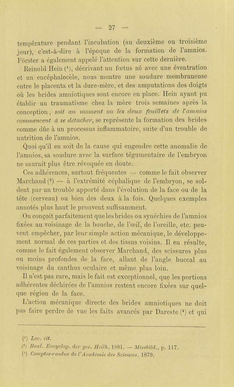 température pendant l'incubation (au deuxième ou troisième jour), c'est-à-dire à l'époque de la formation de l'amnios. Forster a également appelé l'attention sur cette dernière. Reinold Hein('), décrivant un fœtus né avec une éventration et un encéphalocèle, nous montre une soudure membraneuse entre le placenta et la dure-mère, et des amputations des doigts où les brides amniotiques sont encore en place. Hein ayant pu établir un traumatisme chez la mère trois semaines après la conception, soit au moment où les deux feuillets de l'amnios commencent à se détacher, se représente la formation des brides comme due à un processus inflammatoire, suite d'un trouble de nutrition de l'amnios. Quoi qu'il en soit de la cause qui engendre cette anomalie de l'amnios, sa soudure avec la surface tégumentaire de l'embryoïi ne saurait plus être révoquée eu doute. Ces adhérences, surtout fréquentes — comme le fait observer Marchand (^) — à l'extrémité céphalique de l'embryon, se sol- dent par un trouble apporté dans l'évolution de la face ou de la tête (cerveau) ou bien des deux à la fois. Quelques exemples annotés plus haut le prouvent suffisamment. On conçoit parfaitement que les brides ou synéchies de l'amnios fixées au voisinage de la bouche, de l'œil, de l'oreille, etc. peu- vent empêcher, par leur simple action mécanique, le développe- ment normal de ces parties et des tissus voisins. Il eu résulte, comme le fait également observer Marchand, des scissures plus ou moins profondes de la face, allant de l'angle buccal au voisinage du canthus oculaire et même plus loin. Il n'est pas rare, mais le fait est exceptionnel, que les portions adhérentes déchirées de l'amnios restent encore fixées sur quel- que région de la face. L'action mécanique directe des brides amniotiques ne doit pas faire perdre de vue les faits avancés par Dareste (*) et qui (') Loc. cit. (*J Real. Encyclop. der gas. Heilk, 1881. — Missbild., p. 117. (^) Comjptes-rendus de VAcadémie des Sciences. 1879.