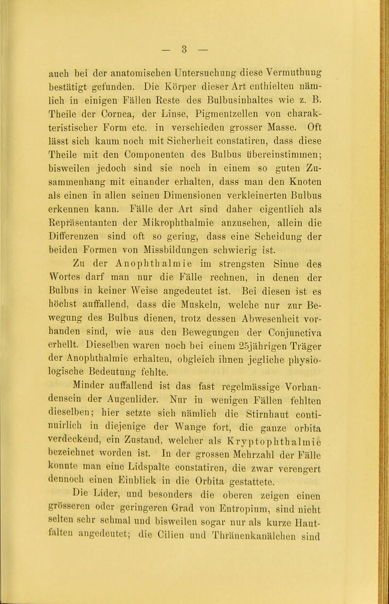 auch bei der anatomischen Untersuchung diese Verrauthung bestätigt gefunden. Die Körper dieser Art enthielten näm- lich in einigen Fällen Reste des Bulbusinhaltes wie z. B. Theile der Cornea, der Linse, Pigmentzellen von charak- teristischer Form etc. in verschieden grosser Masse, Oft lässt sich kaum noch mit Sicherheit constatiren, dass diese Theile mit den Componenten des Bulbus übereinstimmen; bisweilen jedoch sind sie noch in einem so guten Zu- sammenhang mit einander erhalten, dass man den Knoten als einen in allen seinen Dimensionen verkleinerten Bulbus erkennen kann. Fälle der Art sind daher eigentlich als Repräsentanten der Mikrophthalmie anzusehen, allein die Differenzen sind oft so gering, dass eine Scheidung der beiden Formen von Missbildungen schwierig ist. Zu der Anophthalmie im strengsten Sinne des Wortes darf man nur die Fälle rechnen, in denen der Bulbus in keiner Weise angedeutet ist. Bei diesen ist es höchst auffallend, dass die Muskeln, welche nur zur Be- wegung des Bulbus dienen, trotz dessen Abwesenheit vor- handen sind, wie aus den Bewegungen der Conjunctiva erhellt. Dieselben waren noch bei einem 25jährigen Träger der Anophthalmie erhalten, obgleich ihnen jegliche physio- logische Bedeutung fehlte. Minder auffallend ist das fast regelmässige Vorhan- densein der Augenlider. Nur in wenigen Fällen fehlten dieselben; hier setzte sich nämlich die Stirnhaut conti- nuirlich in diejenige der Wange fort, die ganze orbita verdeckend, ein Zustand, welcher als Kryptophthalmie bezeichnet worden ist. In der grossen Mehrzahl der Fälle konnte man eine Lidspalte constatiren, die zwar verengert dennoch einen P:inblick in die Orbita gestattete. Die Lider, und besonders die oberen zeigen einen grösseren oder geringeren Grad von Entropium, sind nicht selten sehr schmal und bisweilen sogar nur als kurze Haut- falten angedeutet; die Cilien und Thräneukanälchen sind