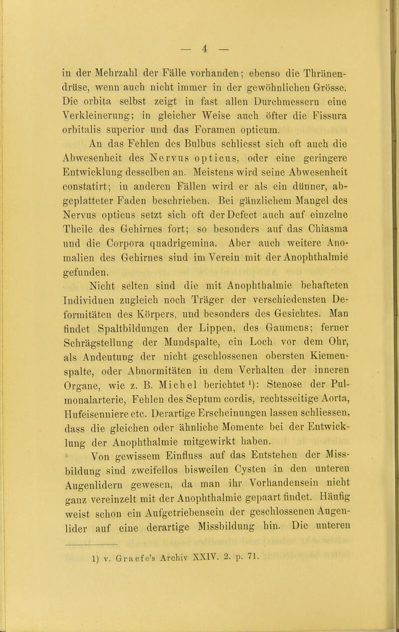 in der Mehrzahl der Fälle vorhanden; ebenso die Thränen- drüse, wenn auch nicht immer in der gewöhnlichen Grösse. Die orbita selbst zeigt in fast allen Durchmessern eine Verkleinerung; in gleicher Weise auch öfter die Fissura orbitalis superior und das Foramen opticum. An das Fehlen des Bulbus schliesst sich oft auch die Abwesenheit des NerA^us opticus, oder eine geringere Entwicklung desselben an. Meistens wird seine Abwesenheit constatirt; in anderen Fällen wird er als ein dünner, ab- geplatteter Faden beschrieben. Bei gänzlichem Mangel des Nervus opticus setzt sich oft derDefect auch auf einzelne Theile des Gehirnes fort; so besonders auf das Chiasma und die Corpora quadrigemina. Aber auch weitere Ano- malien des Gehirnes sind im Verein mit der Anophthalmie gefunden. Nicht selten sind die mit Anophthalmie behafteten Individuen zugleich noch Träger der verschiedensten De- formitäten des Körpers, und besonders des Gesichtes. Man findet Spaltbildungen der Lippen, des Gaumens; ferner Schrägstellung der Mundspalte, ein Loch vor dem Ohr, als Andeutung der nicht geschlossenen obersten Kiemen- spalte, oder Abnormitäten in dem Verhalten der inneren Organe, wie z. B. Michel berichtet'): Stenose der Pul- monalarterie, Fehlen des Septum cordis, rechtsseitige Aorta, Hufeisenniere etc. Derartige Erscheinungen lassen schliessen, dass die gleichen oder ähnliche Momente bei der Entwick- lung der Anophthalmie mitgewirkt haben. Von gewissem Einfluss auf das Entstehen der Miss- bildung sind zweifellos bisweilen Cysten in den unteren Augenlidern gewesen, da man ihr Vorhandensein nicht ganz vereinzelt mit der Anophtlialmie gepaart findet. Häufig weist schon ein Aufgetriebensein der geschlossenen Augen- lider auf eine derartige Missbildung hin. Die unteren 1) V. Graefc's Archiv XXIV. 2. p. 71.