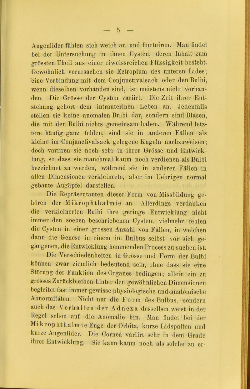 Augenlider fühlen sich weich an und fluctuiren. Man findet bei der Untersuchung in ihnen Cysten, deren Inhalt zum grössten Theil aus einer eiweissreichen Flüssigkeit besteht. Gewöhnlich verursachen sie Ectropium des unteren Lides; 'eine Verbindung mit dem Conjunctivalsack oder den Bulbi, wenn dieselben vorhanden sind, ist meistens nicht vorhan- den. Die Grösse der Cysten variirt. Die Zeit ihrer Ent- stehung gehört dem intrauterinen Leben an. Jedenfalls stellen sie keine anomalen Bulbi dar, sondern sind Blasen, die mit den Bulbi nichts gemeinsam haben. Während letz- tere häufig ganz fehlen, sind sie in anderen Fällen als kleine im Conjunctivalsack gelegene Kugeln nachzuweisen; doch variiren sie noch sehr in ihrer Grösse und Entwick- lung, so dass sie manchmal kaum noch verdienen als Bulbi bezeichnet zu werden, während sie in anderen Fällen in allen Dimensionen verkleinerte, aber im Uebrigen normal gebaute Augäpfel darstellen. Die Repräsentanten dieser Form von Missbildung ge- hören der Mikrophthalmie an. Allerdings verdanken die verkleinerten Bulbi ihre geringe Entwicklung nicht immer den soeben beschriebenen Cysten, vielmehr fehlen die Cysten in einer grossen Anzahl von Fällen, in welchen dann die Genese in einem im Bulbus selbst vor sich ge- gangenen, die Entwicklung hemmenden Process zu suchen ist. Die Verschiedenheiten in Grösse und Form der Bulbi können zwar ziemlich bedeutend sein, ohne dass sie eine Störung der Funktion des Organes bedingen; allein ein zu grosses Zurückbleiben hinter den gewöhnlichen Dimensionen begleitet fast immer gewisse physiologische und-iinatomische Abnormitäten. Nicht nur die Form des Bulbus, sondern auch das Verhalten der Adnexa desselben weist in der Regel schon auf die Anomalie hin. Man findet bei der Mikrophthalmie Enge der Orbita, kurze Lidspalten und kurze Augenlider. Die Cornea variirt sehr in dem Grade ihrer Entwicklung. Sie kann kaum noch als solche zu er-