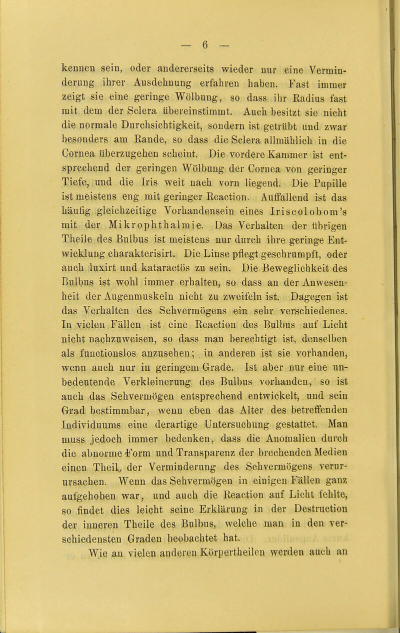 kennen sein, oder andererseits wieder nur eine Vermin- derung ihrer Ausdehnung erfahren haben. Fast immer zeigt sie eine geringe Wölbung, so dass ihr Radius fast mit dem der Sclera übereinstimmt. Auch besitzt sie nicht die normale Durchsichtigkeit, sondern ist getrübt und zwar besonders am Rande, so dass die Sclera allmählich in die Cornea überzugehen scheint. Die vordere Kammer ist ent- sprechend der geringen Wölbung der Cornea von geringer Tiefe, und die Iris weit nach vorn liegend. Die Pupille ist meistens eng mit geringer Reaction. Autfallend ist das häufig gleichzeitige Vorhandensein eines Iriscolobom's mit der Mikrophthalmie. Das Verhalten der übrigen Theile des Bulbus ist meistens nur durch ihre geringe Ent- wicklung charakterisirt. Die Linse pflegt geschrumpft, oder auch luxirt und kataractös zu sein. Die Beweglichkeit des Bulbus ist wohl immer erhalten, so dass an der Anwesen- heit der Augenmuskeln nicht zu zweifeln ist. Dagegen ist das Verhalten des Sehvermögens ein sehr verschiedenes. In vielen Fällen ist eine Reaction des Bulbus auf Licht nicht nachzuweisen, so dass mau berechtigt ist, denselben als functionslos anzusehen; in anderen ist sie vorhanden, wenn auch nur in geringem Grade. Ist aber nur eine un- bedeutende Verkleinerung des Bulbus vorhanden, so ist auch das Sehvermögen entsprechend entwickelt, und sein Grad bestimmbar, wenn eben das Alter des betreffenden Individuums eine derartige Untersuchung gestattet. Man muss jedoch immer bedenken, dass die Anomalien durch die abnorme ^'orm und Transparenz der brechenden Medien einen Theil., der Verminderung des Sehvermögens verur- ursachen. Wenn das Sehvermögen in einigen Fällen ganz aufgehoben war, und auch die Reaction auf Licht fehlte, so findet dies leicht seine Erklärung in der Destruction der inneren Theile des Bulbus, welche man in den ver- schiedensten Graden beobachtet hat. Wie an vielen anderen Körpertheilcn werden auch an