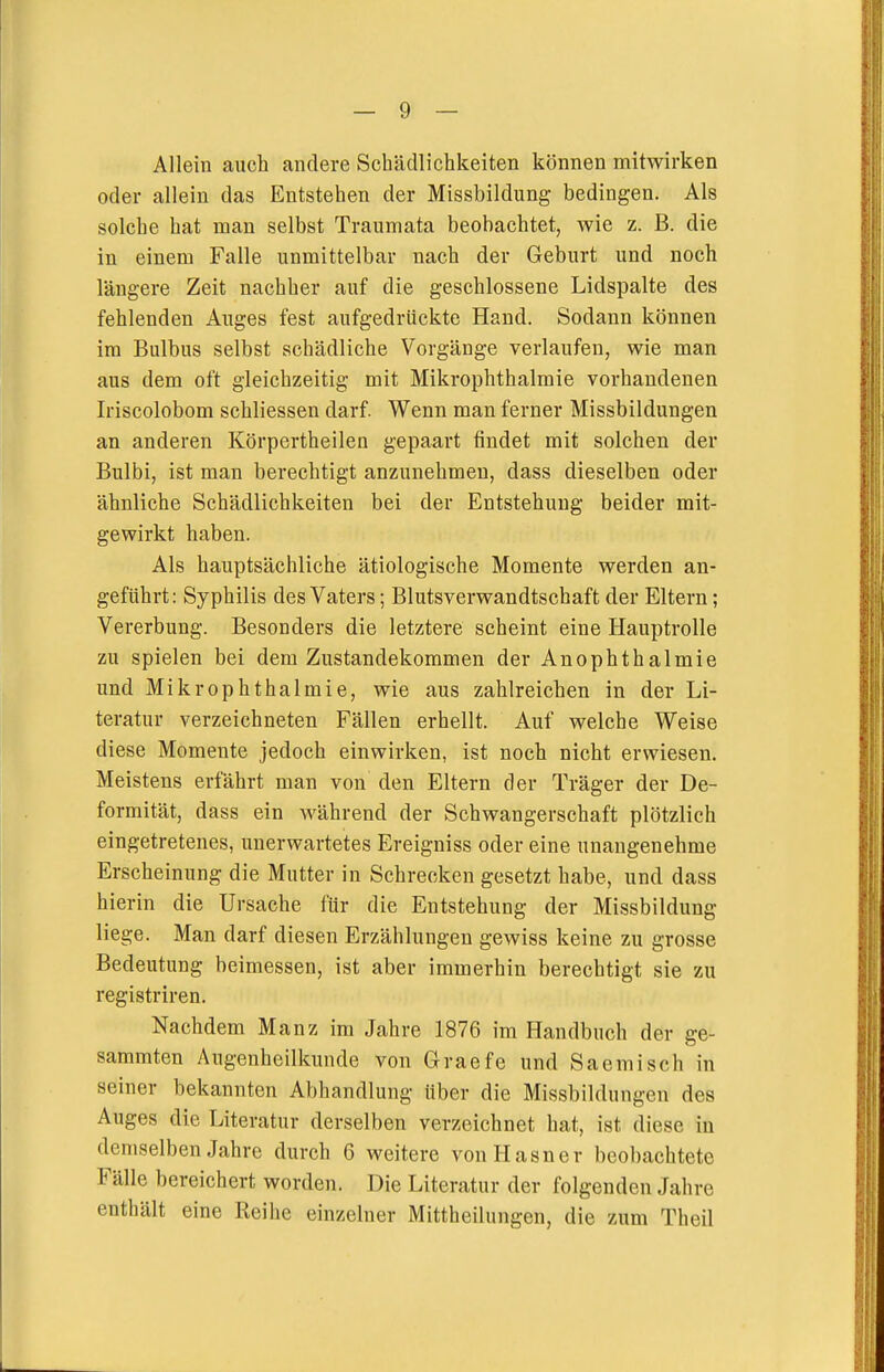 Allein auch andere Schädlichkeiten können mitwirken oder allein das Entstehen der Missbildung bedingen. Als solche hat man selbst Traumata beobachtet, wie z. B. die in einem Falle unmittelbar nach der Geburt und noch längere Zeit nachher auf die geschlossene Lidspalte des fehlenden Auges fest aufgedrückte Hand. Sodann können im Bulbus selbst schädliche Vorgänge verlaufen, wie man aus dem oft gleichzeitig mit Mikrophthalmie vorhandenen Iriscolobom schliessen darf. Wenn man ferner Missbildungen an anderen Körpertheilen gepaart findet mit solchen der Bulbi, ist man berechtigt anzunehmen, dass dieselben oder ähnliche Schädlichkeiten bei der Entstehung beider mit- gewirkt haben. Als hauptsächliche ätiologische Momente werden an- geführt: Syphilis des Vaters; Blutsverwandtschaft der Eltern; Vererbung. Besonders die letztere scheint eine Hauptrolle zu spielen bei dem Zustandekommen der Anophthalmie und Mikrophthalmie, wie aus zahlreichen in der Li- teratur verzeichneten Fällen erhellt. Auf welche Weise diese Momente jedoch einwirken, ist noch nicht erwiesen. Meistens erfährt man von den Eltern der Träger der De- formität, dass ein während der Schwangerschaft plötzlich eingetretenes, unerwartetes Ereigniss oder eine unangenehme Erscheinung die Mutter in Schrecken gesetzt habe, und dass hierin die Ursache für die Entstehung der Missbildung liege. Man darf diesen Erzählungen gewiss keine zu grosse Bedeutung beimessen, ist aber immerhin berechtigt sie zu registriren. Nachdem Manz im Jahre 1876 im Handbuch der ge- sammten Augenheilkunde von Graefe und Saemisch in seiner bekannten Abhandlung über die Missbildungen des Auges die Literatur derselben verzeichnet hat, ist diese iu demselben Jahre durch 6 weitere von Hasner beobachtete Fälle bereichert worden. Die Literatur der folgenden Jahre enthält eine Reihe einzelner Mittheilungen, die zum Theil