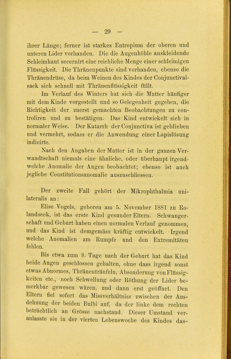 ihrer Länge; ferner ist starkes Entropium der oberen und unteren Lider vorhanden. Die die Augenhöhle auskleidende Schleimhaut secernirt eine reichliche Menge einer schleimigen Flüssigkeit. Die Thränenpunkte sind vorhanden, ebenso die Thränendrüse, da beim Weinen des Kindes der Conjunctival- sack sich schnell mit ThränenflUssigkeit füllt. Im Verlauf des Winters bat sich die Mutter häufiger mit dem Kinde vorgestellt und so Gelegenheit gegeben, die Richtigkeit der zuerst gemachten Beobachtungen zu con- troliren und zu bestätigen. Das Kind entwickelt sich in normaler Weise. Der Katarrh der Conjunctiva ist geblieben und vermehrt, sodass er die Anwendung einer Lapislösung indicirte. Nach den Angaben der Mutter ist in der ganzen Ver- wandtschaft niemals eine ähnliche, oder überhaupt irgend- welche Anomalie der Augen beobachtet; ebenso ist auch jegliche Constitutionsanomalie auszuschliessen. Der zweite Fall gehört der Mikrophthalmia uni- lateralis an: Elise Vogels, geboren am 5. November 1881 zu Ro- landseck, ist das erste Kind gesunder Eltern. Schwanger- schaft und Geburt haben einen normalen Verlauf genommen, und das Kind ist demgemäss kräftig entwickelt. Irgend welche Anomalien am Rumpfe und den Extremitäten fehlen. Bis etwa zum 8. Tage nach der Geburt hat das Kind beide Augen geschlossen gehalten, ohne dass irgend sonst etwas Abnormes, Thränenträufeln, Absonderung von Flüssig- keiten etc., noch Schwellung oder Röthung der Lider be- merkbar gewesen wären, und dann erst geöffnet. Den Eltern fiel sofort das Missverhältniss zwischen der Aus- dehnung der beiden Bulbi auf, da der linke dem rechten beträchtlich an Grösse nachstand. Dieser Umstand ver- anlasste sie in der vierten Lebenswoche des Kindes das-