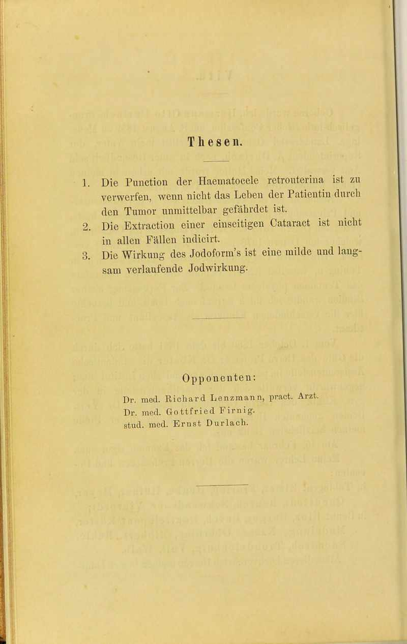 Thesen. 1. Die Function der Haematocele retrouterina ist zu verwerfen, wenn nicht das Leben der Patientin durch den Tumor unmittelbar gefährdet ist. 2. Die Extractiou einer einseitigen Cataract ist nicht in allen Fällen indicirt. 3. Die Wirkung des Jodoform's ist eine milde und lang- sam verlaufende Jodwirkung. Opponenten: Dr. med. Richard Lenzmann, pract. Arzt. Dr. med. Gottfried Firnig. stud. med. Ernst Durlach.