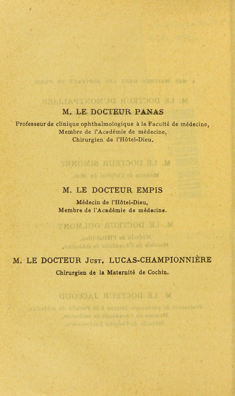 M, LE, DOCTEUR PANAS Professeur de clinique ophthalmologique à la Faculté de médecine, Membre de l'Académie de médecine, Chirurgien de l'Hôtel-Dieu. M. LE DOCTEUR EMPIS Médecin de l'Hôtel-Dieu, Membre de l'Académie de médecine. M. LE DOCTEUR Just. LUCAS-CHAMPIONNIÈRE Chirurgien de la Maternité de Cochin.