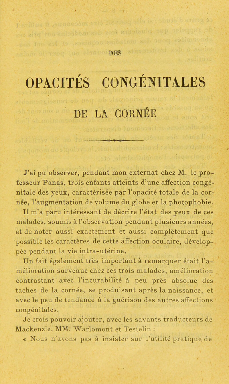 DES OPACITÉS CONGÉNITALES DE LA CORNÉE J'ai pu observer, pendant mon externat cliez M. le pro- fesseur Panas, trois enfants atteints d'une affection congé- nitale des yeux, caractérisée par l'opacité totale de la cor- née, l'augmentation de volume du globe et la photophobie. Il m'a paru intéressant de décrire l'état des yeux de ces malades, soumis à l'observation pendant plusieurs années, et de noter aussi exactement et aussi complètement que possible les caractères de cette affection oculaire, dévelop- pée pendant la vie intra-utérine. Un fait également très important à remarquer était l'a- mélioration survenue chez ces trois malades, amélioration contrastant avec l'incurabilité à peu près absolue des taches de la cornée, se produisant après la naissance, et avec le peu de tendance à la guérison des autres affections congénitales. Je crois pouvoir ajouter, avec les savants traducteurs de Mackenzie, MM. Warlomont et Testelin : « Nous n'avons pas à insister sur l'utilité pratique de