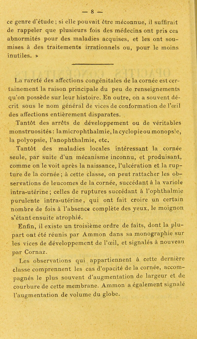 de rappeler que plusieurs fois des médecins ont pris ces abnormités pour des maladies acquises, et les ont sou- mises à des traitements irrationnels ou, pour le moins inutiles. » La rareté des affections congénitales de la cornée est cer- tainement la raison principale du peu de renseignements qu'on possède sur leur histoire. En outre, oh a souvent dé- crit sous le nom général de vices de conformation de l'œil des affections entièrement disparates. Tantôt des arrêts de développement ou de véritables monstruosités : lamicrophthalmie, lacyclopieoumonopsîe, la polyopsie, l'anophthalmie, etc. Tantôt des maladies locales intéressant la cornée seule, par suite d'un mécanisme inconnu, et produisant, comme on le voit après la naissance, l'ulcération et la rup- ture de la cornée ; à cette classe, on peut rattacher les ob- servations de leucomes de la cornée, succédant à la variole intra-utérine ; celles de ruptures succédant à l'ophthalmie purulente intra-utérine, qui ont fait croire un certain nombre de fois à l'absence complète des yeux, le moignon s'étant ensuite atrophié. Enfin, il existe un troisième ordre de faits, dont la plu- part ont été réunis par Ammon dans sa monographie sur les vices de développement de l'œil, et signalés à nouveau par Cornaz. Les observations qui appartiennent à cette dernière classe comprennent les cas d'opacité de la cornée, accom- pagnés le plus souvent d'augmentation de largeur et de courbure de cette membrane. Ammon a également signalé l'augmentation de volume du globe.