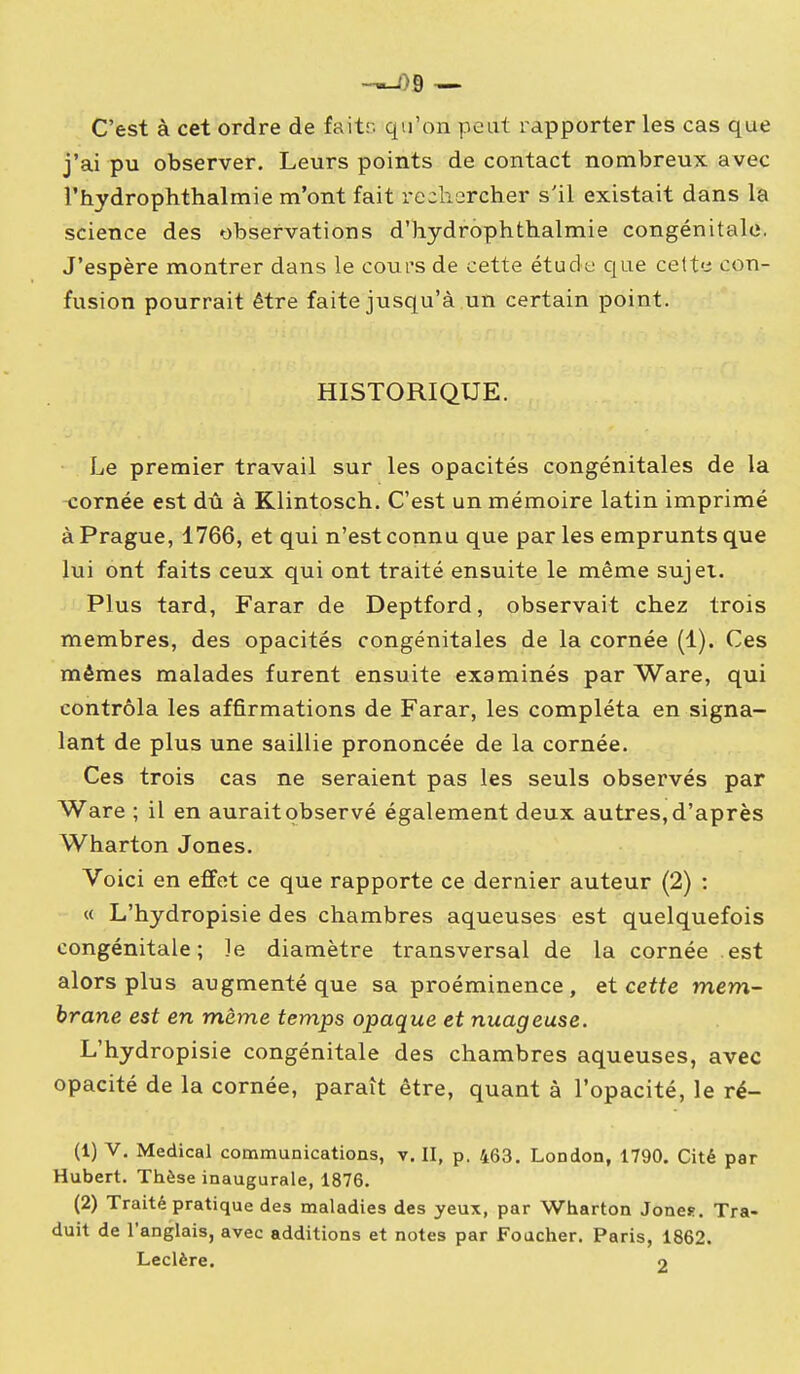 -^9 — C'est à cet ordre de faitr. qu'on peut rapporter les cas que j'ai pu observer. Leurs points de contact nombreux avec î'hydrophthalmie m'ont fait rechercher s'il existait dans la science des observations d'hydrophthalmie congénitale. J'espère montrer dans le cours de cette étude que celte con- fusion pourrait être faite jusqu'à un certain point. HISTORIQUE. Le premier travail sur les opacités congénitales de la nornée est dû à Klintosch. C'est un mémoire latin imprimé à Prague, 1766, et qui n'est connu que par les emprunts que lui ont faits ceux qui ont traité ensuite le même sujet. Plus tard, Farar de Deptford, observait chez trois membres, des opacités congénitales de la cornée (1). Ces mêmes malades furent ensuite examinés par Ware, qui contrôla les affirmations de Farar, les compléta en signa- lant de plus une saillie prononcée de la cornée. Ces trois cas ne seraient pas les seuls observés par Ware ; il en aurait observé également deux autres, d'après Wharton Jones. Voici en effet ce que rapporte ce dernier auteur (2) : « L'hydropisie des chambres aqueuses est quelquefois congénitale; le diamètre transversal de la cornée est alors plus augmenté que sa proéminence, et cette mem- brane est en même temps opaque et nuageuse. L'hydropisie congénitale des chambres aqueuses, avec opacité de la cornée, paraît être, quant à l'opacité, le ré- (1) V. Médical communications, v. II, p. 463. London, 1790. Cité par Hubert. Thèse inaugurale, 1876. (2) Traité pratique des maladies des yeux, par Wharton Jones. Tra- duit de l'anglais, avec additions et notes par Foucher. Paris, 1862. Leclère. o