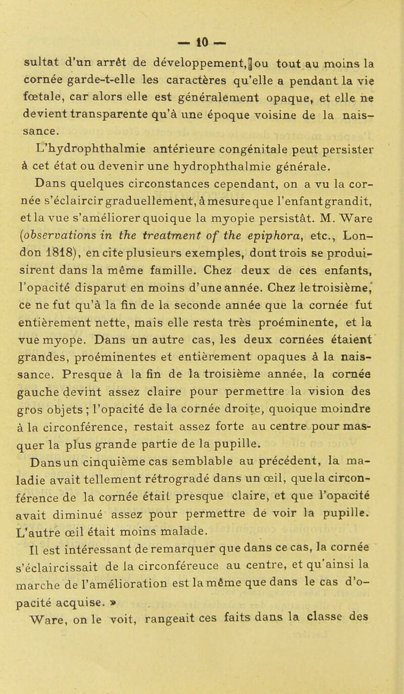 sultat d'un arrêt de développement.^ou tout au moins la cornée garde-t-elle les caractères qu'elle a pendant la vie fœtale, car alors elle est généralement opaque^ et elle ne devient transparente qu'à une époque voisine de la nais- sance. L'hydrophthalmie antérieure congénitale peut persister à cet état ou devenir une hydrophthalmie générale. Dans quelques circonstances cependant, on a vu la cor- née s'éclaircir graduellement, à mesure que l'enfant grandit, et la vue s'améliorer quoique la myopie persistât. M. Ware {observations in the treatment of the epiphora, etc., Lon- don 1818), en cite plusieurs exemples, dont trois se produi- sirent dans la même famille. Chez deux de ces enfants, l'opacité disparut en moins d'une année. Chez le troisième, ce ne fut qu'à la fin de la seconde année que la cornée fut entièrement nette, mais elle resta très proéminente, et la vue myope. Dans un autre cas, les deux cornées étaient grandes, proéminentes et entièrement opaques à la nais- sance. Presque à la fin de la troisième année, la cornée gauche devint assez claire pour permettre la vision des gros objets ; l'opacité de la cornée droite, quoique moindre à la circonférence, restait assez forte au centre pour mas- quer la plus grande partie de la pupille. Dansun cinquième cas semblable au précédent, la ma- ladie avait tellement rétrogradé dans un œil, que la circon- férence de la cornée était presque claire, et que l'opacité avait diminué assez pour permettre dé voir la pupille. L'autre œil était moins malade. Il est intéressant de remarquer que dans ce cas, la cornée s'éclaircissait de la circonférence au centre, et qu'ainsi la marche de l'amélioration est la même que dans le cas d'o- pacité acquise. » Ware, on le voit, rangeait ces faits dans la classe des