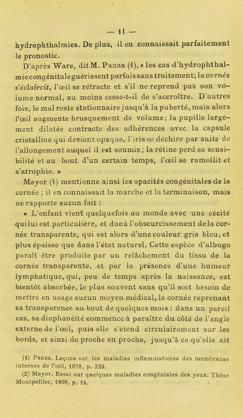 hydrophthalraies. De plus, il en connaissait parfaitement le pronostic. D'après Ware, dit M. Panas (1), a les cas d'hydrophthal- mie congénitale guérissent parfois sans traitement; la co rnée s'éclaircit, l'œil se rétracte et s'il ne reprend pas son vo- lume normal, au moins cesse-t-il de s'accroître. D'autres fois, le mal reste stationnaire jusqu'à la puberté, mais alors l'œil augmente brusquement de volume ; la pupille large- ment dilatée contracte des adhérences avec la capsule cristalline qui devient opaque, l'iris se déchire par suite de l'allongement auquel il est soumis ; la rétine perd sa sensi- bilité et au bout d'un certain temps, l'œil se ramollit et s'atrophie. » Mayor (1) mentionne ainsi les opacités congénitales de la cornée ; il en connaissait la marche et la terminaison, mais ne rapporte aucun fait : « L'enfant vient quelquefois au monde avec une cécité quilui est particulière, et due à l'obscurcissement delà cor- née transparente, qui est alors d'une couleur gris bleu, et plus épaisse que dans l'état naturel. Cette espèce d'albugo paraît être produite par un relâchement du tissu de la cornée transparente, et par la présence d'une humeur lymphatique, qui, peu de temps après la naissance, est bientôt absorbée, le plus souvent sans qu'il soit besoin de mettre en usage aucun moyen médical, la cornée reprenant sa transparence au bout de quelques mois : dans un pareil cas, sa diaphanéité commence à paraître du côté de l'angle externe de l'œil, puis elle s'étend circulairement sur les bords, et ainsi de proche en proche, jusqu'à ce qu'elle ait (1) Panas. Leçons sur les maladies inflammatoires des membranes internes de l'œil, 1878, p. 239. (2) Mayor. Essai sur quelques maladies congéniales des yeux. Thèse Montpellier, 1808, p. 14,