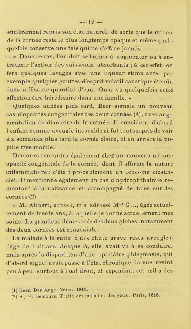 — Ii2 — entièrement repris son état naturel, de sorte que le milieu de la cornée reste le plus longtemps opaque et même quel- quefois conserve une taie qui ne s'efface jamais. « Dans ce cas, l'on doit se borner à augmenter ou à en- tretenir l'action des vaisseaux absorbants ; à cet effet, on fera quelques lavages avec une liqueur stimulante, par exemple quelques gouttes d'esprit volatil caustique étendu dans suffisante quantité d'eau. On a vu quelquefois cette affection être héréditaire dans une famille. » Quelques années plus tard, Beer signale un nouveau cas d'opacités congénitales des deux cornées (1), avec aug- mentation du diamètre de la cornée. Il considéra d'abord l'enfant comme aveugle incurable et fut tout surpris de voir six semaines plus tard la cornée claire, et en arrière la pu- pille très mobile. Démours rencontra également chez un nouveau-né une opacité congénitale de la cornée, dont il affirme la nature inflammatoire : c'était probablement un leucome cicatri- ciel. Il mentionne également un cas d'hydrophthalmie re- montant à la naissance et accompagné de taies sur les cornées (2). « M. Aiibert, écrit-il, m'a adressé M° G..., âgée actuel- lement de trente ans, à laquelle je donne actuellement mes soins. La grandeur démesurée des deux globes, notamment des deux cornées est congéniale. La malade à la suite d'une chute grave resta aveugle à l'âge de huit ans. Jusque là, elle avait vu à se conduire, mais après la disparition d'une opiniâtre phlegmasie, qui d'abord aiguë, avait passé à l'état chronique, la vue revint peu à peu, surtout à l'œil droit, et cependant cet œil a des (1) Beer. Der Auge. Wien, 1813. (2) A,.-P. Demours. Traité des maladies des yeux. Paris, 1818.