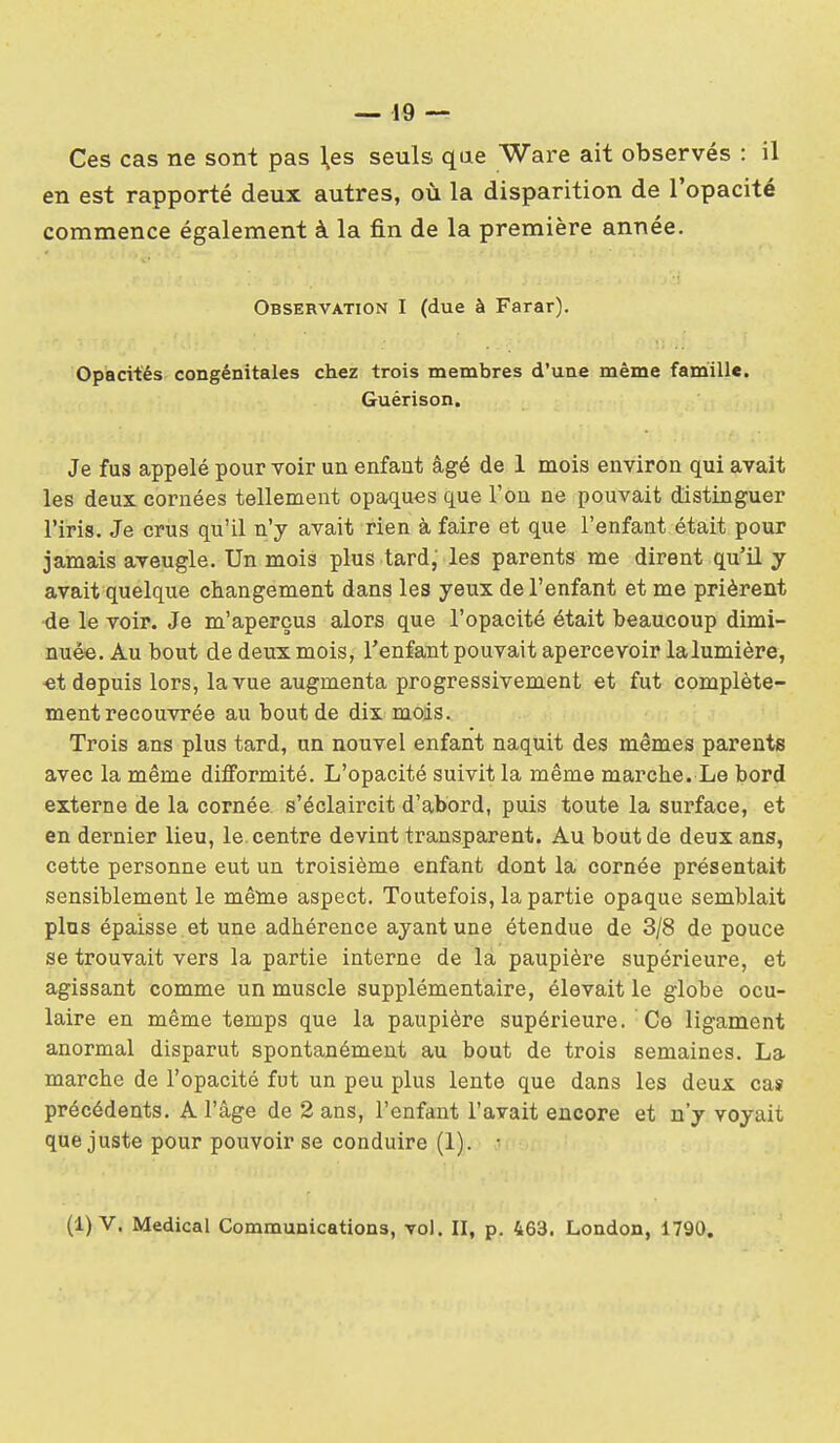 Ces cas ne sont pas \es seuls que Ware ait observés : il en est rapporté deux autres, où la disparition de l'opacité commence également à la fin de la première année. Observation I (due à Farar). Opacités congénitales chez trois membres d'une même famille. Guérison. Je fus appelé pour voir un enfant âgé de 1 mois environ qui avait les deux cornées tellement opaques que l'on ne pouvait distinguer l'iris. Je crus qu'il n'y avait rien à faire et que l'enfant était pour jamais aveugle. Un mois plus tard; les parents me dirent qu'il y avait quelque changement dans les yeux de l'enfant et me prièrent ■de le voir. Je m'aperçus alors que l'opacité était beaucoup dimi- nuée. Au bout de deux mois, l'enfant pouvait apercevoir lalumière, ■et depuis lors, la vue augmenta progressivement et fut complète- ment recouvrée au bout de dix mois. Trois ans plus tard, un nouvel enfant naquit des mêmes parente avec la même difformité. L'opacité suivit la même marche. Le bord externe de la cornée s'éclaircit d'abord, puis toute la surface, et en dernier lieu, le. centre devint transparent. Au bout de deux ans, cette personne eut un troisième enfant dont la cornée présentait sensiblement le même aspect. Toutefois, la partie opaque semblait plus épaisse et une adhérence ayant une étendue de 3/8 de pouce se trouvait vers la partie interne de la paupière supérieure, et agissant comme un muscle supplémentaire, élevait le globe ocu- laire en même temps que la paupière supérieure. Ce ligament anormal disparut spontanément au bout de trois semaines. La marche de l'opacité fut un peu plus lente que dans les deux cas précédents. A l'âge de 2 ans, l'enfant l'avait encore et n'y voyait que juste pour pouvoir se conduire (1). • (1) V. Médical Communications, vol. II, p. 463. London, 1790.