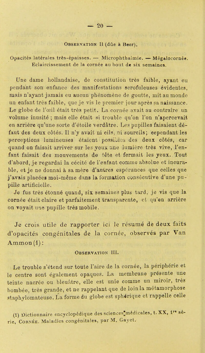 Observation II (dûe à Beer). Opacités latérales très-épaisses. — Microphthalmie. — MégAlocornée. Eclaircissement de la cornée au bout de six semaines. Une dame hollandaise, de coustitution très faible, ayant eu pendant son enfance des manifestations scrofuleuses évidentes, mais n'ayant jamais eu aucun phénomène de goutte, mit au monde un enfant très faible, que je vis le premier jour après sa naissance. Le globe de l'œil était très petit. La cornée avait au contraire un volume inusité ; mais elle était si trouble qu'on l'on n'apercevait en arrière qu'une sorte d'étoile verdâtre. Les pupilles faisaient dé- faut des deux côtés. Il n'y avait ni cils, ni sourcils; cependant les perceptions lumineuses étaient possibles des deux côtés, car quand on faisait arriver sur les yeux une lumière très vive, l'en- fant faisait des mouvements de tête et fermait les yeux. Tout d'abord, je regardai la cécité de l'enfant comme absolue et incura- ble, et je ne donnai à sa mère d'autres espérances que celles que j'avais placée» moi-même dans la formation consécutive d'une pu- pille artificielle. Je fus très étonné quand, six semaines plus tard, je vis que la cornée était claire et parfaitement transparente, et qu'en arrière on voyait une pupille très mobile. Je crois utile de rapporter ici le résumé de deux faits d'opacités congénitales de la cornée, observés par Van Ammon (1) : Observation III. Le trouble s'étend sur toute l'aire de la cornée, la périphérie et le centre sont également opaques. La membrane présente une teinte nacrée ou bleuâtre, elle est unie comme un miroir, très bombée, très grande, et ne rappelant que de loin la métamorphose ataphylomateuse. La forme du globe est sphérique et rappelle celle (1) Dictionnaire encyclopédique des sciences^médicales, t. XX, l sé- rie, Cornée. Maladies congénitales, par M. Gayet.