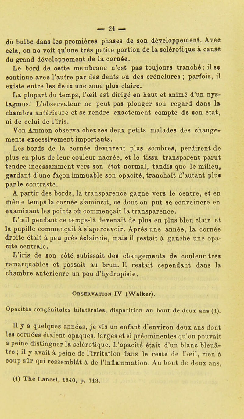 du bulbe dana les premièrea phases de son déyeloppement. Avec cela, on no voit qu'une très petite portion de la sclérotique à cause du grand développement de la cornée. Le bord de cette membrane n'est pas toujours tranché; il sç continue avec l'autre par des dents ou des crénelures ; parfois, il existe entre les deux une zone plus claire. La plupart du temps, l'œil est dirigé en haut et animé d'un nys- tagmus. L'observateur ne peut pas plonger son regard dans 1» chambre antérieure et se rendre exactement compte de son état, ni de celui de l'iris. Von Ammon observa chez ses deux petits malades des change- ments excessivement importants. Les bords de la cornée devinrent plus sombres, perdirent de plus en plus de leur couleur nacrée, et le tissu transparent parut tendre incessamment vers son état normal, tandis que le milieu, gardant d'une façon immuable son opacité, tranchait d'autant plus parle contraste. A partir des bords, la transparence gagne vers le centre, et en même temps la cornée s'amincit, ce dont on put se convaincre en examinant les points où commençait la transparence. L'œil pendant ce temps-là devenait de plus en plus bleu clair et la pupille commençait à s'apercevoir. Après une année, la cornée droite était à peu près éclaircie, mais il ^•estait à gauche une opa- cité centrale. L'iris de son côté subissait des changements de couleur très remarquables et passait au brun. Il restait cependant dans la chambre antérieure un peu d'hydropisie. Observation IV (Walker). Opacités congénitales bilatérales, disparition au bout de deux ans (1). Il 7 a quelques années, je vis un enfant d'environ deux ans dont les cornées étaient opaques, larges et si prééminentes qu'on pouvait à peine distinguer la sclérotique. L'opacité était d'un blanc bleuâ* tre ; il y avait à peine de l'irritation dans le reste de l'œil, rien à coup sûr qui ressemblât à de l'inflammation. Au bout de deux ans, (1) The Lancet, 1840, p. 713.