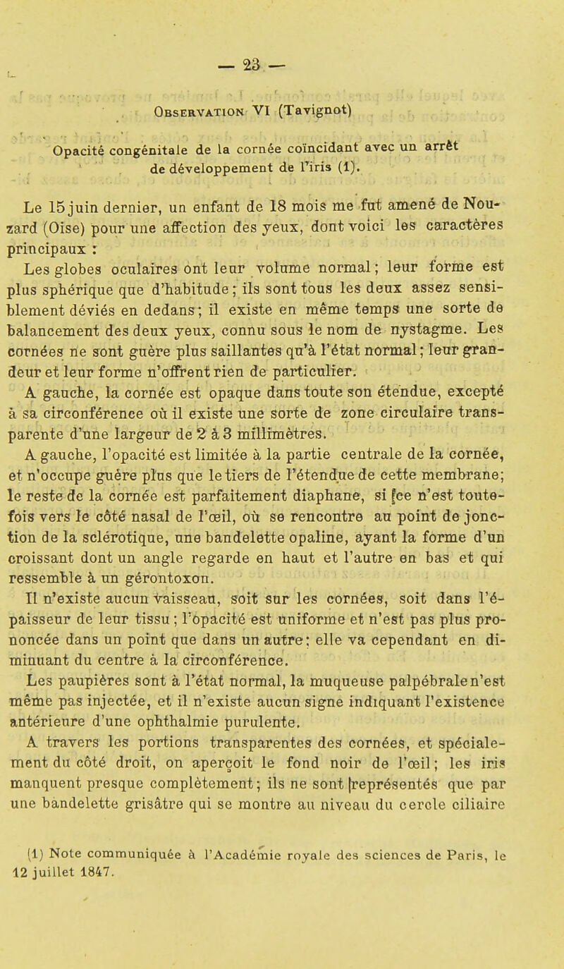 Observation VI (Tavignot) Opacité congénitale de la cornée coïncidant avec un arrêt de développement de Tiris (1). Le 15 juin dernier, un enfant de 18 mois me fut amené de Nou- zard (Oise) pour une affection des yeux, dont voici les caractères principaux : Les globes oculaires ont leur volume normal; leur forme est plus sphérique que d'habitude ; ils sont tous les deux assez sensi- blement déviés en dedans; il existe en même temps une sorte de balancement des deux yeux, connu sous le nom de nystagme. Les cornées ne sont guère plus saillantes qu'à l'état normal; leur gran- deur et leur forme n'offrent rien de particulier. ' A gauche, la cornée est opaque dans toute son étendue, excepté à sa circonférence où il existe une sorte de zone circulaire trans- parente d'une largeur de 2 à 3 millimètres. ■ ^ ■ ■ ■ ' A gauche, l'opacité est limitée à la partie centrale de la cornée, et n'occupe guère plus que le tiers de Fétendiie de cette memhrane; le reste de la cornée est parfaitement diaphane, si [ce n'est toute- fois vers le côté nasal de l'œil, où se rencontre au point de jonc- tion de la sclérotique, une bandelette opaline, ayant la forme d'un croissant dont un angle regarde en haut et l'autre en bas et qui ressemble à un gérontoxon. II n'existe aucun -i^aisseau, soit sur les cornées, soit dans l'é- paisseur de leur tissu ; l'opacité est uniforme et n'est pas plus pro- noncée dans un point que dans un autre; elle va cependant en di- minuant du centre à la circonférence. Les paupières sont à l'état normal, la muqueuse palpébrale n'est même pas injectée, et il n'existe aucun signe indiquant l'existence antérieure d'une ophthalmie purulente. A travers les portions transparentes des cornées, et spéciale- ment du côté droit, on aperçoit le fond noir de l'œil ; les iris manquent presque complètement ; ils ne sont [représentés que par une bandelette grisâtre qui se montre au niveau du cercle ciliaire (1) Note communiquée à l'Académie royale des sciences de Paris, le 12 juillet 1847.