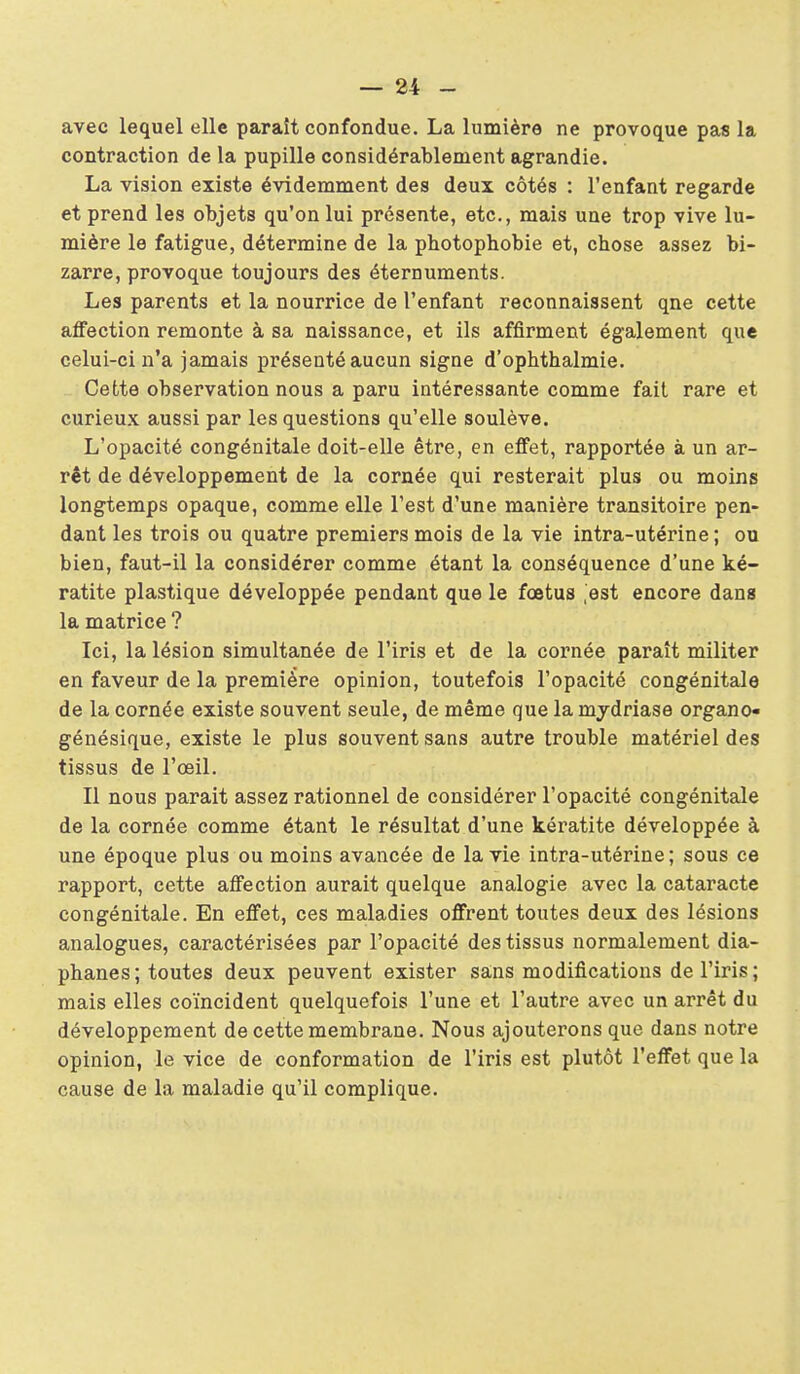 avec lequel elle paraît confondue. La lumière ne provoque pas la contraction de la pupille considérablement agrandie. La vision existe évidemment des deux côtés : l'enfant regarde et prend les objets qu'on lui présente, etc., mais une trop vive lu- mière le fatigue, détermine de la photophobie et, chose assez bi- zarre, provoque toujours des éternuments. Les parents et la nourrice de l'enfant reconnaissent qne cette affection remonte à sa naissance, et ils affirment également que celui-ci n'a jamais présenté aucun signe d'ophthalmie. Cette observation nous a paru intéressante comme fait rare et curieux aussi par les questions qu'elle soulève. L'opacité congénitale doit-elle être, en effet, rapportée à un ar- rêt de développement de la cornée qui resterait plus ou moins longtemps opaque, comme elle l'est d'une manière transitoire pen- dant les trois ou quatre premiers mois de la vie intra-utérine ; ou bien, faut-il la considérer comme étant la conséquence d'une ké- ratite plastique développée pendant que le fœtus ,est encore dans la matrice ? Ici, la lésion simultanée de l'iris et de la cornée paraît militer en faveur de la première opinion, toutefois l'opacité congénitale de la cornée existe souvent seule, de même que lamydriase organo» génésique, existe le plus souvent sans autre trouble matériel des tissus de l'œil. Il nous parait assez rationnel de considérer l'opacité congénitale de la cornée comme étant le résultat d'une kératite développée à une époque plus ou moins avancée de la vie intra-utérine; sous ce rapport, cette affection aurait quelque analogie avec la cataracte congénitale. En effet, ces maladies offrent toutes deux des lésions analogues, caractérisées par l'opacité des tissus normalement dia- phanes ; toutes deux peuvent exister sans modifications de l'iris; mais elles coïncident quelquefois l'une et l'autre avec un arrêt du développement de cette membrane. Nous ajouterons que dans notre opinion, le vice de conformation de l'iris est plutôt l'effet que la cause de la maladie qu'il complique.