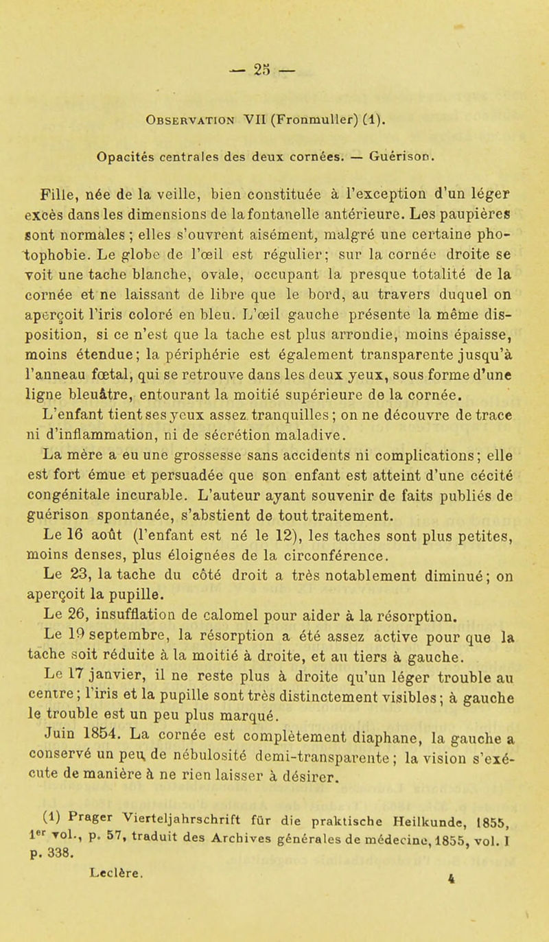 Observation VII (FronmuUer) (1), Opacités centrales des deux cornées. — Guérison. Fille, née de la veille, bien constituée à l'exception d'un léger excès dans les dimensions de la fontanelle antérieure. Les paupières sont normales ; elles s'ouvrent aisément, malgré une certaine pho- tophobie. Le globe de l'œil est régulier; sur la cornée droite se voit une tache blanche, ovale, occupant la presque totalité de la cornée et ne laissant de libre que le bord, au travers duquel on aperçoit l'iris coloré en bleu. L'œil gauche présente la même dis- position, si ce n'est que la tache est plus arrondie, moins épaisse, moins étendue; la périphérie est également transparente jusqu'à l'anneau fœtal, qui se retrouve dans les deux yeux, sous forme d'une ligne bleuâtre, entourant la moitié supérieure de la cornée. L'enfant tient ses yeux assez tranquilles ; on ne découvre de trace ni d'inflammation, ni de sécrétion maladive. La mère a eu une grossesse sans accidents ni complications; elle est fort émue et persuadée que son enfant est atteint d'une cécité congénitale incurable. L'auteur ayant souvenir de faits publiés de guérison spontanée, s'abstient de tout traitement. Le 16 août (l'enfant est né le 12), les taches sont plus petites, moins denses, plus éloignées de la circonférence. Le 23, la tache du côté droit a très notablement diminué; on aperçoit la pupille. Le 26, insufflation de calomel pour aider à la résorption. Le 19 septembre, la résorption a été assez active pour que la tache soit réduite à la moitié à droite, et au tiers à gauche. Le 17 janvier, il ne reste plus à droite qu'un léger trouble au centre ; l'iris et la pupille sont très distinctement visibles ; à gauche le trouble est un peu plus marqué. Juin 1854. La cornée est complètement diaphane, la gauche a conservé un peu, de nébulosité demi-transparente ; la vision s'exé- cute de manière à ne rien laisser à désirer. (1) Prager Vierteljahrschrift fur die praktische Heilkunde, 1855, Tol., p. 57, traduit des Archives générales de médecine, 1855, vol. I p. 338. Leclère. »