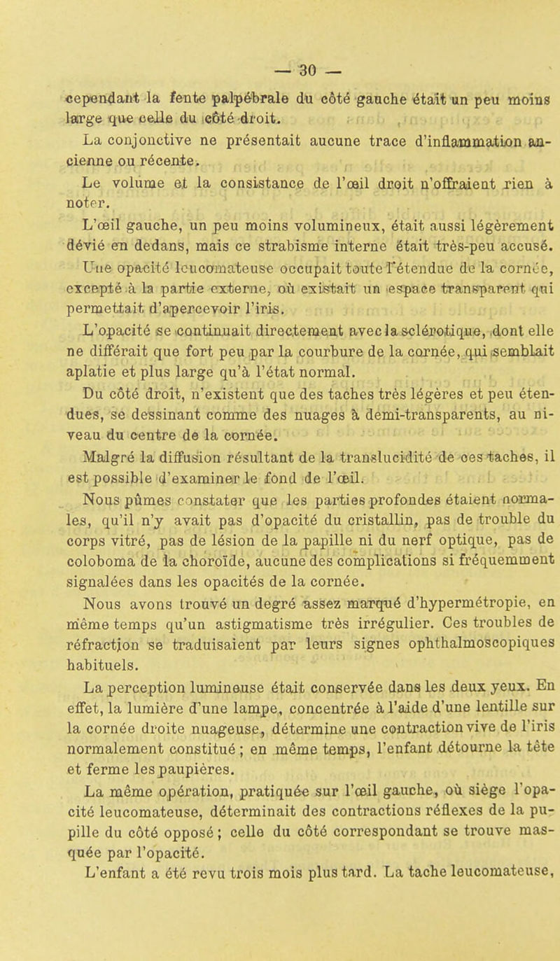 cependant la fente palpébrale du côté gaache 4taît-un peu moins large que celle du .QÙté droit, , • ri^• i. i La conjonctive ne présentait aucune trace d'inflammation an- cienne ou récente. Le volume et la consistance de l'œil droit n'offraient jieû à noter. L'œil gauche, un peu moins volumineux, était aussi légèrement dévié en dedans, mais ce strabisme interne était très-peu accusé. Une opa-cité Icucamateus* occupait toute fétendue delà cornée, excepté à la partie externe, aù existait un 'espace transparent qui permettait d'apercevoir l'iris. L'opacité se 'CQntLn.uait directement avecla s-clérotiqiue, ,donl elle ne différait que fort peu par la courbure de la cornée, qui .semblait aplatie et plus large qu'à l'état normal. Du côté droit, n'existent que des taches très légères et peu éten- dues, se dessinant comme des nuages à demi-transparents, au ni- veau du centre de la cornée. Malgré la diffusion résultant de la translucidité de ces taches, il est possible d'examiner le fond de l'œil; ' '.-•>'+ Nous pûmes constater que les parties profondes étaient aorma- les, qu'il n'y avait pas d'opacité du cristallin, pas de trouble du corps vitré, pas de lésion de la papille ni du nerf optique, pas de coloboma de la choroïde, aucune des complications si fi'équemment signalées dans les opacités de la cornée. Nous avons trouvé un degré ussez maiTfué d'hypermétropie, en même temps qu'un astigmatisme très irrégulier. Ces troubles de réfraction -se traduisaient par leurs signes ophthalmoscopiques habituels. La perception luminause était conservée dans les deux yeux. En effet, la lumière d'une lampe, concentrée à l'aide d'une leiitille sur la cornée droite nuageuse, détermine une contraction vive de l'iris normalement constitué ; en même temps, l'enfant détourne la tête et ferme les paupières. La même opération, pratiquée sur l'œil gauche, où siège l'opa- cité leucomateuse, déterminait des contractions réflexes de la pu- pille du côté opposé ; celle du côté correspondant se trouve mas- quée par l'opacité. L'enfant a été revu trois mois plus tard. La tache leucomateuse,