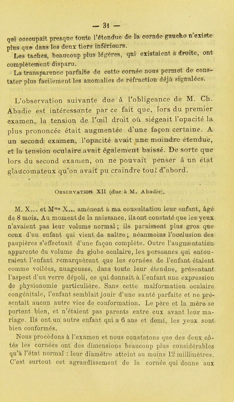 qtti occcupart presque toute l'étendre de U cornée gauclie' n'existe plus que dans les deux tier3 inférieurs. Lestachea, beaucoup plus'légères, qui existaient à droite, ont complètement disparu. La transparence parfaite de cette cornée nous permet de- cons- tater plus facilement les anomalies de réfraction déjà signalées. L'observation suivante due a l'obligeance de M. Ch. Abadie est intéressante par ce fait c^ue, Tors du premier examen, la tension de Vœïl droit où siégeait l'opacité la plus prononcée était augmentée d'une façon certaine. A u;n second examem, l'opacité avait une moindre étendue, et la tension oculaire avait égalem^ettt baissé. De sorte que lors du second examen, on ne pouvait penser à un état glaiicomateux qu'on avait pu craindre tout d'abord. OBSERVATION: XII (d'ae à M. Abadie). M. X... et M™8 X... amènent à ma consultation leur enfant,, âgé de 8 mois. Au moment de la naissance, ils ont constaté que les yeux n'avaient pas leur volume normal ; ils paraissent plus gros que ceux d'un enfant qui vient, de naitre i néanmoins l'ocelusion des paupières s'effectuait d'une façon complète. Outre l'augmentation apparente du volume du globe oculaire, les personnes qui entou- raient l'enfant remarquèrent q,ue les cornées de l'enfant étaient comme voilées, nuageuses, dans toute leur étendue, présentant l'aspect d'un verre dépoli, ce qui donnait à l'enfant une expression de physionomie particulière. Sans cette malformation oculaire congénitale, l'enfant semblait jouir d'une santé parfaite et ne pré- sentait aucun autre vice de conformation. Le père et la mère se portent bien, et n'^étaient pas parents entre eux avant leur ma- riage. Ils ont un autre enfant quia 6 ans et demi, les yeux sont bien conformés. Nous procédons à l'examen et nous constatons que des deux cô- tés les cornées ont des dimensions beaucoup plus considérables qu'à l'état normal : leur diamètre atteint au moins 12 millimètres. C'est surtout cet agrandissement de la cornée qui donne aux