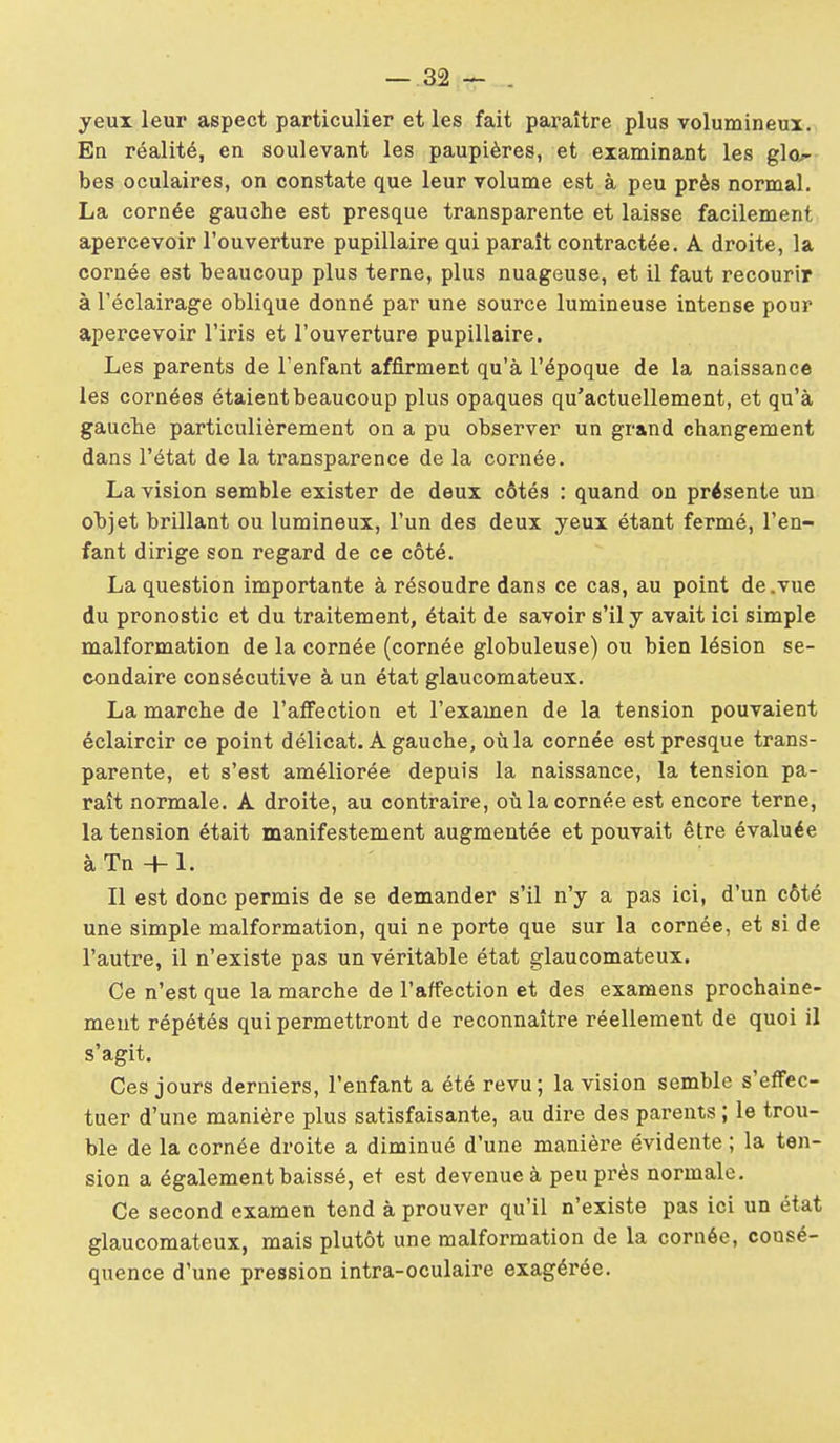yeux leur aspect particulier et les fait paraître plus volumineux. En réalité, en soulevant les paupières, et examinant les glo^ bes oculaires, on constate que leur volume est à peu près normal. La cornée gauche est presque transparente et laisse facilement apercevoir l'ouverture pupillaire qui paraît contractée. A droite, la cornée est beaucoup plus terne, plus nuageuse, et il faut recourir à l'éclairage oblique donné par une source lumineuse intense pour apercevoir l'iris et l'ouverture pupillaire. Les parents de l'enfant affirment qu'à l'époque de la naissance les cornées étaient beaucoup plus opaques qu'actuellement, et qu'à gaucTie particulièrement on a pu observer un grand changement dans l'état de la transparence de la cornée. La vision semble exister de deux côtés : quand on présente un objet brillant ou lumineux, l'un des deux yeux étant fermé, l'en- fant dirige son regard de ce côté. La question importante à résoudre dans ce cas, au point de .vue du pronostic et du traitement, était de savoir s'il y avait ici simple malformation de la cornée (cornée globuleuse) ou bien lésion se- condaire consécutive à un état glaucomateux, La marche de l'affection et l'examen de la tension pouvaient éclaircir ce point délicat. A gauche, où la cornée est presque trans- parente, et s'est améliorée depuis la naissance, la tension pa- raît normale. A droite, au contraire, où la cornée est encore terne, la tension était manifestement augmentée et pouvait être évaluée àTn-l-1. Il est donc permis de se demander s'il n'y a pas ici, d'un côté une simple malformation, qui ne porte que sur la cornée, et si de l'autre, il n'existe pas un véritable état glaucomateux. Ce n'est que la marche de l'affection et des examens prochaine- ment répétés qui permettront de reconnaître réellement de quoi il s'agit. Ces jours derniers, l'enfant a été revu; la vision semble s'effec- tuer d'une manière plus satisfaisante, au dire des parents ; le trou- ble de la cornée droite a diminué d'une manière évidente ; la ten- sion a également baissé, et est devenue à peu près normale. Ce second examen tend à prouver qu'il n'existe pas ici un état glaucomateux, mais plutôt une malformation de la cornée, consé- quence d'une pression intra-oculaire exagérée.