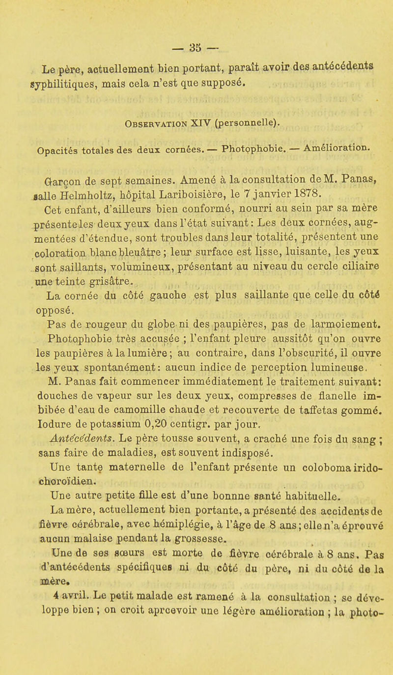 Le père, aetuellement bien portant, paraît avoir des antécédents syphilitiques, mais cela n'est que supposé. Observation XIV (personnelle). Opacités totales des deux cornées. — Photpphobie. — Amélioration. Garçon de sept semaines. Amené à la consultation de M. Panas, Balle Helmholtz, hôpital Lariboisière, le 7 janvier 1878. Cet enfant, d'ailleurs bien conformé, nourri au sein par sa mère présenteles deux yeux dans l'état suivant: Les deux cornées, aug- mentées d'étendue, sont troubles dans leur totalité, présentent une coloration blanc bleuâtre ; leur surface est lisse, luisante, les yeux sont saillants, volumineux, présentant au niveau du cercle ciliaire une teinte grisâtre. La cornée du côté gauche est plus saillante que celle du côté opposé. Pas de rougeur du globe ni des paupières, pas de larmoiement. Photophobie très accusée ; l'enfant pleure aussitôt qu'on ouvre les paupières à la lumière; au contraire, dans l'obscurité, il ouvre les yeux spontanément: aucun indice de perception lumineuse, M. Panas fait commencer immédiatement le traitement suivant: douches de vapeur sur les deux yeux, compresses de flanelle im- bibée d'eau de camomille chaude et recouverte de taffetas gommé, lodure de potassium 0,20 centigr. par jour. Antécédents. Le père tousse souvent, a craché une fois du sang ; sans faire de maladies, est souvent indisposé. Une tante maternelle de l'enfant présente un coloboma irido- choroïdien. Une autre petite fille est d'une bonnne santé habituelle. La mère, actuellement bien portante, a présenté des accidents de fièvre cérébrale, avec hémiplégie, à l'âge de 8 ans; elle n'a éprouvé aucun malaise pendant la grossesse. Une de ses sœurs est morte de fièvre cérébrale à 8 ans. Pas d'antécédents spécifiques ni du côté du père, ni du côté de la mère. 4 avril. Le petit malade est ramené à la consultation ; se déve- loppe bien ; on croit aprcevoir une légère amélioration ; la photo-