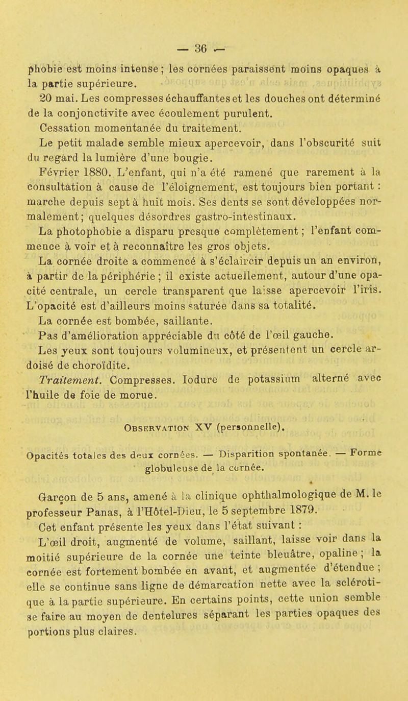 phobie est moins intense ; les cornées paraissent moins opaques à la partie supérieure. 20 mai. Les compresses échauffantes et les douches ont déterminé de la conjonctivite avec écoulement purulent. Cessation momentanée du traitement. Le petit malade semble mieux apercevoir, dans l'obscurité suit du regard la lumière d'une bougie. Février 1880. L'enfant, qui n'a été ramené que rarement à la consultation à cause de l'éloignement, est toujours bien portant : marche depuis sept à huit mois. Ses dents se sont développées nor- malement; quelques désordres gastro-intestinaux. La photo phobie a disparu presque complètement ; l'enfant com- mence à voir et à reconnaître les gros objets. La cornée droite a commencé à s'éclaircir depuis un an environ, à partir de la périphérie ; il existe actuellement, autour d'une opa- cité centrale, un cercle transparent que laisse apercevoir l'iris. L'opacité est d'ailleurs moins saturée dans sa totalité. La cornée est bombée, saillante. Pas d'amélioration appréciable du côté de l'œil gauche. Les yeux sont toujours volumineux, et présentent un cercle ar- doisé de choroïdite. Traitement. Compresses. lodure de potassium alterné avec l'huile de foie de morue. Observation XV (personnelle). Opacités totales des deux cornées. — Disparition spontanée. — Forme globuleuse de la cornée. Garçon de 5 ans, amené à hi. clinique ophthalmologique de M. le professeur Panas, à l'Hôtel-Dieu, le 5 septembre 1879. Cet enfant présente les yeux dans l'état suivant : L'œil droit, augmenté de volume, saillant, laisse voir dans la moitié supérieure de la cornée une teinte bleuâtre, opaline ; la cornée est fortement bombée en avant, et augmentée d'étendue ; elle se continue sans ligne de démarcation nette avec la scléroti- que à la partie supérieure. En certains points, cette union semble se faire au moyen de dentelures séparant les parties opaques des portions plus claires.