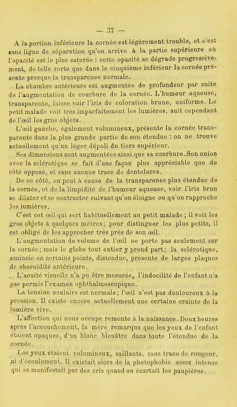 A la portion inférieure la cornée est légèrement trouble, et c'est «ans ligne de séparation qu'on arrive à la partie supérieure où l'opacité est le plus saturée : cette opacité se dégrade progressive^^ ment, dételle sorte que dans le cinquième inférieur la cornée pré- sente presque la transparence normale. La chambre antérieure est augmentée de profondeur par suite de l'augmentation de courbure de la cornée. L'humeur aqueuse, transparente, laisse voir l'iris de coloration brune, uniforme. Le petit malade voit très imparfaitement les lumières, suit cependant de l'œil les gros objets. L'œil gauche, également volumineux, présente la cornée trans- parente dans la plus grande partie de son étendue : on ne trouve actuellement qu'un léger dépoli du tiers supérieur. Ses dimensions sont augmentées ainsi que sa courbure. Son union avec la sclérotique se fait d'une façon plus appréciable que du côté opposé, et sans aucune trace de dentelures. De ce côté, on peut à cause de la transparence plus étendue de la cornée, et de la limpidité de l'humeur aqueuse, voir l'iris brun se dilater et se contracter suivant qu'on éloigne ou qu'on rapproche les lumières. C'est cet œil qui sert habituellement au petit malade ; il voit les gros objets à quelques mètres; pour distinguer les plus petits, il est obligé de les approcher très près de son œil. L'augmentation de volume de l'œil ne porte pas seulement sur la cornée; mais le globe tout entier y prend part; la sclérotique,, ^irnincie en certains points, distendue, présente de larges plaques de choroïdité antérieure. _ L'acuité visuelle n'a pu être mesurée, l'indocilité de l'enfant n'a pas permis l'examen ophthalmoscopique. La tension oculaire est normale; l'œil n'est pas douloureux à la pression. Il existe encore actuellement une certaine crainte de la lumière vive. L'affection qui nous occupe remonte à la naissance. Deux heures après l'accouchement, la mère remarqua que les yeux de l'enfant étaient opaques, d'un blanc bleuât];'e dans toute l'étendue de la cornée. Les yeux étaient volumineux, saillants, sans trace de rougeur, d'écoulement. Il existait alors de la photophobie assez intense qui se manifestait par des cris quand on écartait les j)aupières.