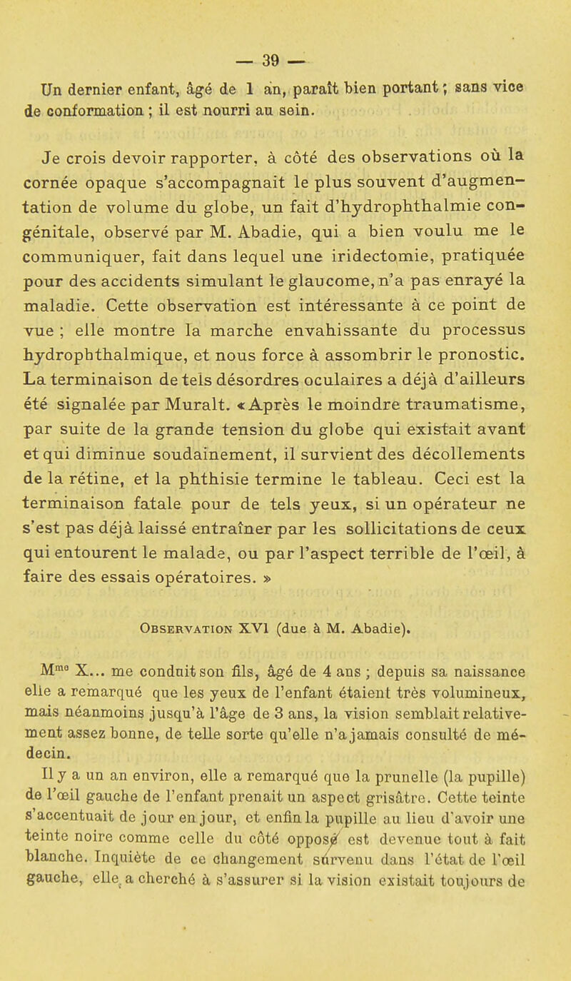 Un dernier enfant, âgé de 1 an, paraît bien portant; sans vice de conformation ; il est nourri au aein. Je crois devoir rapporter, à côté des observations où la cornée opaque s'accompagnait le plus souvent d'augmen- tation de volume du globe, un fait d'hydrophtlialmie con- génitale, observé par M. Abadie, qui a bien voulu me le communiquer, fait dans lequel une iridectomie, pratiquée pour des accidents simulant le glaucome, n'a pas enrayé la maladie. Cette observation est intéressante à ce point de vue ; elle montre la marche envahissante du processus hydropbthalmique, et nous force à assombrir le pronostic. La terminaison de tels désordres oculaires a déjà d'ailleurs été signalée par Murait. «Après le moindre traumatisme, par suite de la grande tension du globe qui existait avant et qui diminue soudainement, il survient des décollements de la rétine, et la phthisie termine le tableau. Ceci est la terminaison fatale pour de tels yeux, si un opérateur ne s'est pas déjà laissé entraîner par les sollicitations de ceux qui entourent le malade, ou par l'aspect terrible de l'œil, à faire des essais opératoires. » Observation XVI (due à M. Abadie). M» X... me conduit son fils, âgé de 4 ans ; depuis sa naissance elle a remarqué que les yeux de l'enfant étaient très volumineux, mais néanmoins jusqu'à l'âge de 3 ans, la vision semblait relative- ment assez bonne, de telle sorte qu'elle n'a jamais consulté de mé- decin. Il y a un an environ, elle a remarqué que la prunelle (la pupille) de l'œil gauche de l'enfant prenait un aspect grisâtre. Cette teinte s'accentuait de jour en jour, et enfin la pupille au lieu d'avoir une teinte noire comme celle du côté oppos^ est devenue tout à fait blanche. Inquiète de ce changement stirvenu dans l'état de l'œil gauche, eUe a cherché à s'assurer si la vision existait toujours de