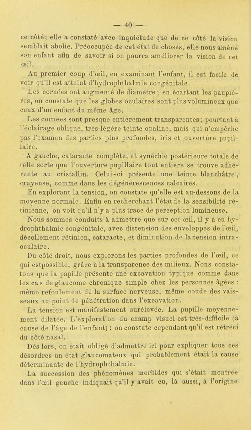 ce côté ; elle a constaté avec inquiétude que de ce côté la vision semblait abolie. Préoccupée de cet état de choses, elle nous amène son enfant afin .de savoir si on pourra améliorer la vision de cet œil. Au premier coup d'œil, en examinant l'enfant, il est facile de voir qu'il est atteint d'hydrophthalmie congénitale. Les cornées ont augmenté de diamètre ; en écartant les paupiè- res, on constate que les globes oculaires sont plus volumineux que ceux d'un enfant du même âge. Les cornées sont presque entièrement transparentes ; pourtant à l'éclairage oblique, très-légère teinte opaline, mais qui n'empêche pas l'examen des parties plus pi-ofondes, iris et ouverture pupil- laire. A gauche, cataracte complète, et synéchie postérieure totale de telle sorte que l'ouverture pupillaire tout entière se trouve adhé- rente au cristallin. Celui-ci présente une teinte blanchâtre, crayeuse, comme dans les dégénérescences calcaires. En explorant la tension, on constate qu'elle est au-dessous de la moyenne normale. Enfin en recherchant l'état de la sensibilité ré- tinienne, on voit qu'il n'y a plus trace de perception lumineuse. Nous sommes conduits à admettre que sur cet œil, il y a eu hy- drophthalmie congénitale, avec distension des enveloppes de l'œil, décollement rétinien, cataracte, et diminution de la tension intra- oculaire. Du côté droit, nous explorons les parties profondes de l'œil, ce qui estpossible, grâce à la transparence des milieux. Nous consta- tons que la papille présente une excavation typique comme dans les cas de glaucome chronique simple chez les personnes âgées : même refoulement de la surface nerveuse, même coude des vais- seaux au point de pénétration dans l'excavation. La tension est manifestement surélevée. La pupille moyenne- ment dilatée. L'exploration du champ visuel est très-difficile (à cause de l'âge de l'enfant) : on constate cependant qu'il est rétréci du côté nasal. Dès lors, on était obligé d'admettre ici pour expliquer tous ces désordres un état glaucomateux qui probablement était la cause déterminante de l'hydrophthalmie. La succession des phénomènes morbides qui s'était montrée dans l'œil gauche indiquait qu'il y avait eu, là aussi, à l'origine