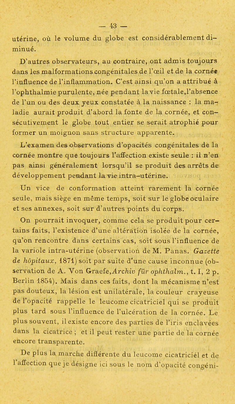 utérine, où le volume du globe est considérablement di- minué. D'autres observateurs, au contraire, ont admis toujours dans les malformations congénitales de l'œil et de la cornée l'influence de l'inflammation. C'est ainsi qu'on a attribué à l'ophthalmie purulente, née pendant la vie fœtale,l'absence de l'un ou des deux yeux constatée à la naissance : la ma- ladie aurait produit d'abord la fonte de la cornée, et con- sécutivement le globe tout entier se serait atrophié pour former un moignon sans structure apparente. L'examen des observations d'opacités congénitales de la cornée montre que toujours l'afi'ection existe seule : il n'en pas ainsi généralement lorsqu'il se produit des arrêts de développement pendant la vie intra-utérine. Un vice de conformation atteint rarement la cornée seule, mais siège en même temps, soit sur le globe oculaire et ses annexes, soit sur d'autres points du corps. On pourrait invoquer, comme cela se produit pour cer- tains faits, l'existence d'une altération isolée de la cornée, qu'on rencontre dans certains cas, soit sous l'influence de la variole intra-utérine (observation de M. Panas. Gazette de hôpitaux, 1871) soit par suite d'une cause inconnue (ob- servation de A. Von Graefe,Arc?iiu fur ophthalm., 1.1, 2 p. Berlin 1854). Mais dans ces faits, dont la mécanisme n'est pas douteux, la lésion est unilatérale, la couleur crayeuse de l'opacité rappelle le leucome cicatriciel qui se produit plus tard sous l'influence de l'ulcération de la cornée. Le plus souvent, il existe encore des parties de l'iris enclavées dans la cicatrice ; et il peut rester une partie de la cornée encore transparente. De plus la marche diflérente du leucome cicatriciél et de l'affection que je désigne ici sous le nom d'opacité congéni-