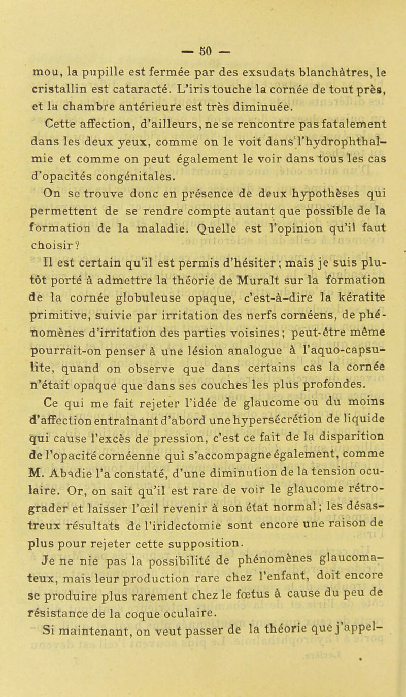 mou, la pupille est fermée par des exsudais blanchâtres, le cristallin est cataracté. L'iris touche la cornée de tout près, et la chambre antérieure est très diminuée. Cette affection, d'ailleurs, ne se rencontre pas fatalement dans les deux yeux, comme on le voit dans'l'hydrophthal- mie et comme on peut également le voir dans tous les cas d'opacités congénitales. On se trouve donc en présence de deux hypothèses qui permettent de se rendre compte autant que possible de la formation de la maladie. Quelle est l'opinion qu'il faut choisir ? Il est certain qu'il est permis d'hésiter; mais je suis plu- tôt porté à admettre la théorie de Murait sur la formation de la cornée globTxleuse opaque, c'est-à-dire la kératite primitive, suivie par irritation des nerfs cornéens, de phé- nomènes d'irritation des parties voisines; peut-être même pourrait-on penser à une lésion analogue à l'aquo-capsu- lite, quand on observe que dans certains cas la cornée n'était opaque que dans ses couches les plus profondes. Ce qui me fait rejeter l'idée de glaucome ou du moins d'affection entraînant d'abord une hypersécrétion de liquide qui cause l'excès de pression, c'est ce fait de la disparition de l'opacité cornéenne qui s'accompagne également, comme M. Abadie l'a constaté, d'une diminution de la tension ocu- laire. Or, on sait qu'il est rare de voir le glaucome rétro- grader et laisser l'œil revenir a son état normal; les désas- treux résultats de l'iridectomie sont encore une raison de plus pour rejeter cette supposition. Je ne nie pas la possibilité de phénomènes glaucoma- teux, mais leur production rare chez l'enfant, doit encore se produire plus rarement chez le fœtus à cause du peu de résistance de la coque oculaire. Si maintenant, on veut passer de la théorie que j'appel-