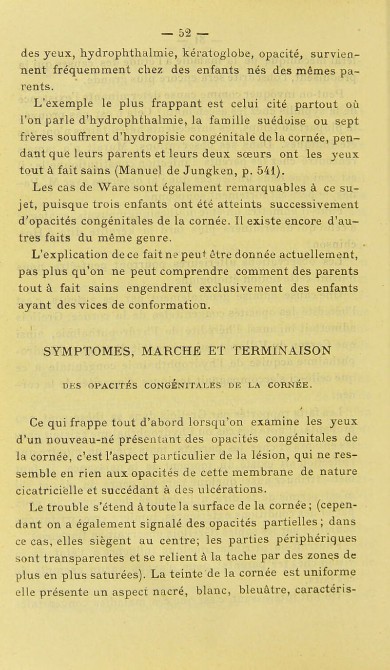 des yeux, hydrophthalmie, kératoglobe, opacité, survien- nent fréquemment chez des enfants nés des mêmes pa- rents. L'exemple le plus frappant est celui cité partout où l'on parle d'hydrophthalmie, la famille suédoise ou sept frères souffrent d'hydropisie congénitale de la cornée, pen- dant que leurs parents et leurs deux sœurs ont les yeux tout à fait sains (Manuel de Jungken, p. 541). Les cas de Ware sont également remarquables à ce su- jet, puisque trois enfants ont été atteints successivement d'opacités congénitales de la cornée. Il existe encore d'au- tres faits du même genre. L'explication de ce fait ne peut être donnée actuellement, pas plus qu'on ne peut comprendre comment des parents tout à fait sains engendrent exclusivement des enfants ayant des vices de conformation. SYMPTOMES, MARCHE ET TERMINAISON DES OPACITÉS CONGENITALES DE LA CORNEE. Ce qui frappe tout d'abord lorsqu'on examine les yeux d'un nouveau-né présentant des opacités congénitales de la cornée, c'est l'aspect particulier de la lésion, qui ne res- semble en rien aux opacités de cette membrane de nature cicatricielle et succédant à des ulcérations. Le trouble s'étend à toute la surface de la cornée ; (cepen- dant on a également signalé des opacités partielles ; dans ce cas, elles siègent au centre; les parties périphériques sont transparentes et se relient à la tache par des zones de plus en plus saturées). La teinte de la cornée est uniforme elle présente un aspect nacré, blanc, bleuâtre, caractéris-