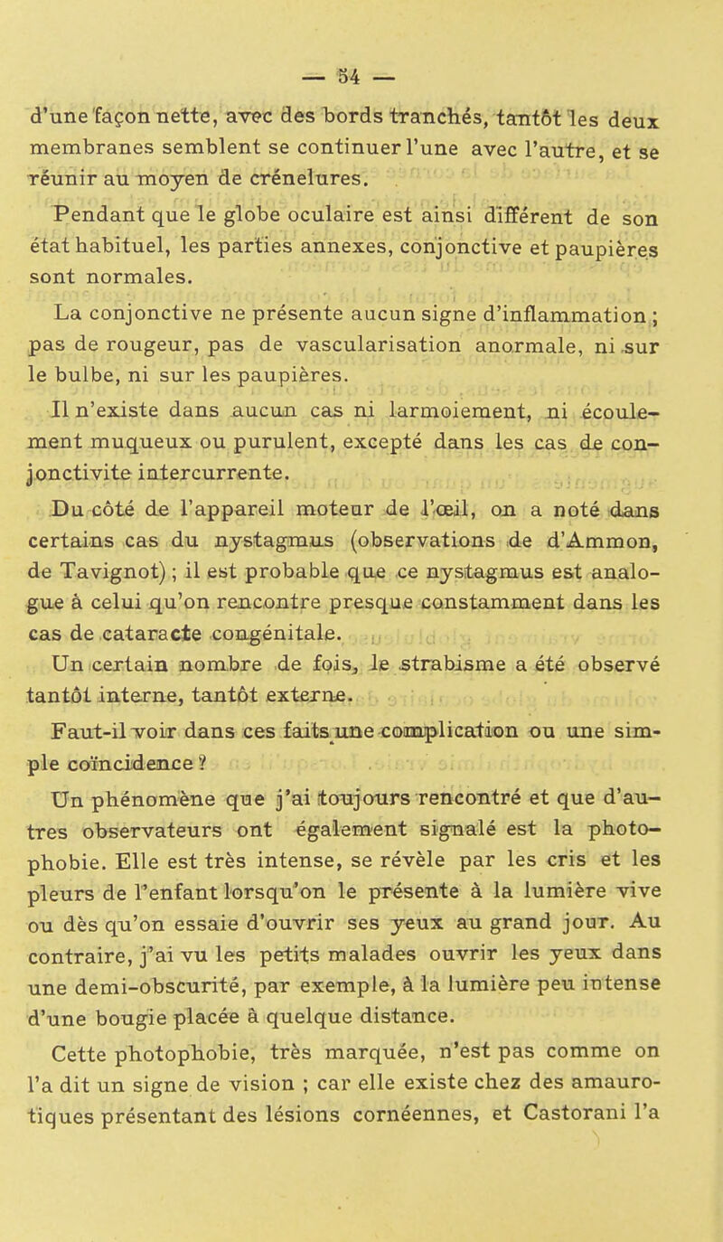 d'une façon nette, avec des bords tranchés, tantôt les deux membranes semblent se continuer l'une avec l'autre, et se réunir au moyen de crénelures. Pendant que le globe oculaire est ainsi différent de son état habituel, les parties annexes, conjonctive et paupières sont normales. La conjonctive ne présente aucun signe d'inflammation ; pas de rougeur, pas de vascularisation anormale, ni .sur le bulbe, ni sur les paupières. Il n'existe dans aucun cas ni larmoiement, ni écoule- ment muqueux ou purulent, excepté dans les cas de con- jonctivite intercurrente. Du côté de l'appareil moteur de l'œil, on a noté dans certains cas du nystagmas (observations de d'Ammon, de Ta vignot) ; il est probable que ce nystagmus est analo- gue à celui qu'on rencontre presque constamment dans les cas de cataracte coagénitale. Un certain nombre de fois. Je strabisme a été observé tantôt interne, tantôt externe. Faut-il voir dans ces faits^une conuplication ou une sim- ple coïncidence ? Un phénomène que j'ai tonjours rencontré et que d'an- tres observateurs ont égaiem'ent signalé est la photo- phobie. Elle est très intense, se révèle par les cris et les pleurs de l'enfant lorsqu'on le présente à la lumière vive ou dès qu'on essaie d'ouvrir ses yeux au grand jour. Au contraire, j'ai vu les petits malades ouvrir les yeux dans une demi-obscurité, par exemple, à la lumière peu intense d'une bougie placée à quelque distance. Cette photopTiobie, très marquée, n'est pas comme on l'a dit un signe de vision ; car elle existe chez des amauro- tiques présentant des lésions cornéennes, et Castorani l'a