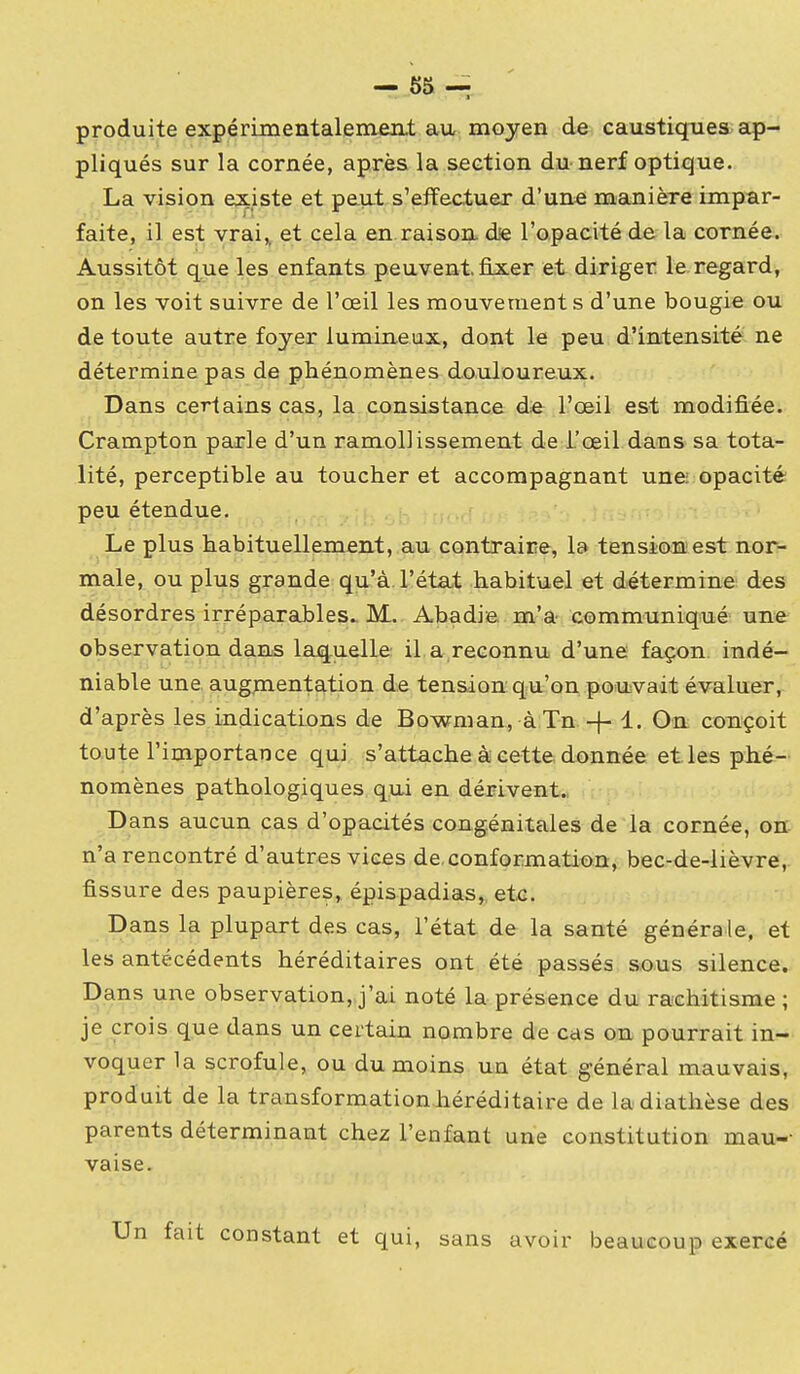 produite expérimentalenien.t au, moyen de: caustiqnies ap- pliqués sur la cornée, après la section du nerf optique. La vision existe et pau.t s'effectuer d'uné manière impar- faite, il est vrai,, et cela en raison. d<e l'opacité de la cornée. Aussitôt que les enfants peuvent, fixer et diriger le regard, on les voit suivre de l'œil les mouvement s d'une bougie ou de toute autre foyer lumineux, dont le peu d'intensité ne détermine pas de phénomènes douloureux. Dans certains cas, la consistance de l'œil est modifiée. Crampton parle d'un ramollissement de l'œil dans sa tota- lité, perceptible au toucher et accompagnant une opacité peu étendue. , , , Le plus habituellement, au contraire, la tension est nor- male, ou plus grande qu'à l'état habituel et détermine des désordres irréparables. M. Abadie m'a communiqué une observation dans lajqnelle il a reconnu d'une façon indé- niable une augmentation de tension qu'on pouvait évaluer, d'après les indications de Bowman, à Tn -f- On conçoit toute l'importance qui s'attache à cette donnée et les phé- nomènes pathologiques qui en dérivent., Dans aucun cas d'opacités congénitales de la cornée, on n'a rencontré d'autres vices de. conformation, bec-de-lièvre, fissure des paupières, épispadias, etc. Dans la plupart des cas, l'état de la santé généra le, et les antécédents héréditaires ont été passés sous silence. Dans une observation,,j'aj. noté la présence du rachitisme ; je crois que dans un certain nombre de cas on pourrait in- voquer la scrofule, ou du moins un état général mauvais, produit de la transformation héréditaire de ladiathèse des parents déterminant chez l'enfant une constitution mau-- vaise. n fait constant et qui, sans avoir beaucoup exercé