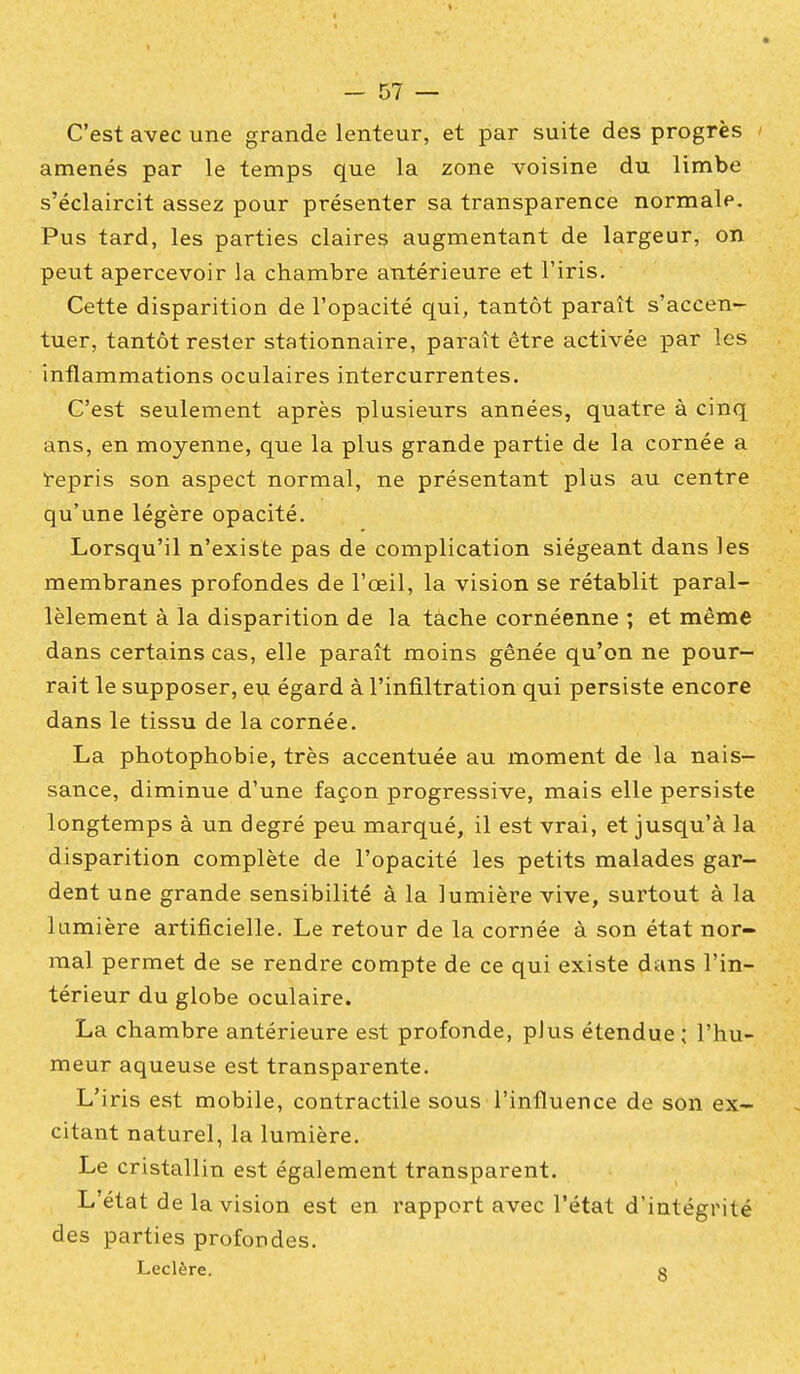 C'est avec une grande lenteur, et par suite des progrès amenés par le temps que la zone voisine du limbe s'éclaircit assez pour présenter sa transparence normale. Pus tard, les parties claires augmentant de largeur, on peut apercevoir la chambre antérieure et l'iris. Cette disparition de l'opacité qui, tantôt paraît s'accen- tuer, tantôt rester stationnaire, paraît être activée par les inflammations oculaires intercurrentes. C'est seulement après plusieurs années, quatre à cinq ans, en moyenne, que la plus grande partie de la cornée a repris son aspect normal, ne présentant plus au centre qu'une légère opacité. Lorsqu'il n'existe pas de complication siégeant dans les membranes profondes de l'œil, la vision se rétablit paral- lèlement à la disparition de la tache cornéenne ; et même dans certains cas, elle paraît moins gênée qu'on ne pour- rait le supposer, eu égard à l'infiltration qui persiste encore dans le tissu de la cornée. La photophobie, très accentuée au moment de la nais- sance, diminue d'une façon progressive, mais elle persiste longtemps à un degré peu marqué, il est vrai, et jusqu'à la disparition complète de l'opacité les petits malades gar- dent une grande sensibilité à la lumière vive, surtout à la lumière artificielle. Le retour de la cornée à son état nor- mal permet de se rendre compte de ce qui existe dans l'in- térieur du globe oculaire. La chambre antérieure est profonde, plus étendue : l'hu- meur aqueuse est transparente. L'iris est mobile, contractile sous l'influence de son ex- citant naturel, la lumière. Le cristallin est également transparent. L'état de la vision est en rapport avec l'état d'intégrité des parties profondes. Leclère. o