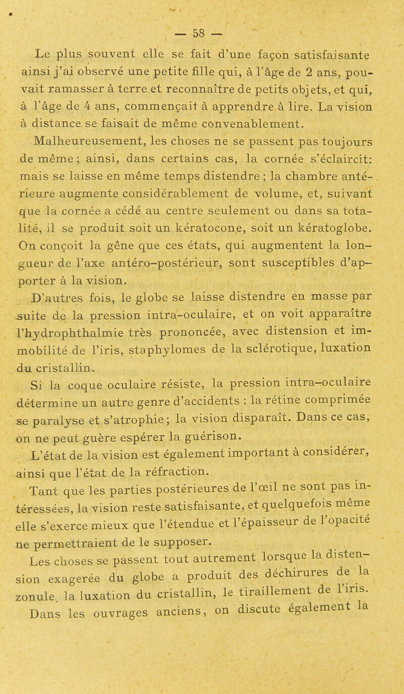 Le plus souvent elle se fait d'une façon satisfaisante ainsi j'ai observé une petite fille qui, à l'âge de 2 ans, pou- vait ramasser à terre et reconnaître de petits objets, et qui, à l'âge de 4 ans, commençait à apprendre à lire. La vision à distance, se faisait de même convenablement. Malheureusement, les choses ne se passent pas toujours de même ; ainsi, dans certains cas, la cornée s'éclaircit: mais se laisse en même temps distendre ; la chambre anté- rieure augmente considérablement de volume, et, suivant que la cornée a cédé au centre seulement ou dans sa tota- lité, il se produit soit un kératocone, soit un kératoglobe. On conçoit la gêne que ces états, qui augmentent la lon- gueur de l'axe antéro-postérieur, sont susceptibles d'ap- porter à la vision. D'autres fois, le globe se laisse distendre en masse par suite de la pression intra-oculaire, et on voit apparaître l'hydrophthalmie très prononcée, avec distension et im- mobilité de l'iris, staphylomes de la sclérotique, luxation du cristallin. Si la coque oculaire résiste, la pression intra-oculaire détermine un autre genre d'accidents : la rétine comprimée se paralyse et s'atrophie; la vision disparaît. Dans ce cas, on ne peut guère espérer la guérison. L'état de la vision est également important à considérer, ainsi que l'état de la réfraction. Tant que les parties postérieures de l'œil ne sont pas in- téressées, la vision reste satisfaisante, et quelquefois même elle s'exerce mieux que l'étendue et l'épaisseur de l'opacité ne permettraient de le supposer. Les choses se passent tout autrement lorsque la disten- sion exagérée du globe a produit des déchirures de la zonule, la luxation du cristallin, le tiraillement de l'iris. Dans les ouvrages anciens, on discute également la