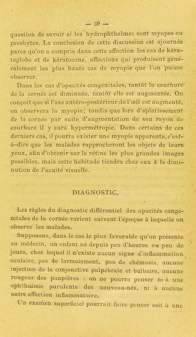 question de savoir si les hydrophthalmes sont myopes ou presbytes. La conclusion de cette discussion est ajournée parce qu'on a compris dans cette affection les cas de kéra- toglobe et de kératocone, affections qui produisent géné- ralement les plus hauts cas de myopie que l'on puisse observer. Dans les cas d'opacités congénitales, tantôt la courbure' de la cornée est diminuée, tantôt elle est augmentée. On conçoit que si l'axe antéro-postérieur de l'œil est augmenté, on observera la myopie; tandis que lors d'aplatissement de la cornée par suite, d'augmentation de son rayon de courbure il y aura hypermétropie. Dans certains de ces derniers cas, il pourra exister une myopie apparente, c'est- à-dire que les malades rapprocheront les objets de leurs yeux, afin d'obtenir sur la rétine les plus grandes images possibles, mais cette habitude tiendra chez eux à la dimi- nution de l'acuité visuelle. DIAGNOSTIC. Les règles du diagnostic différentiel des opacités congé- nitales de la cornée varient suivant l'époque à laquelle on observe les malades. Supposons, dans le cas le plus favorable qu'on présente au médecin, un enfant né depuis peu d'heures ou peu de jours, chez lequel il n'existe aucun signe d'inflammation oculaire, pas de larmoiement, pas de chémosis, aucune ' injection de la conjonctive palpébrale et bulbaire, aucune rougeur des paupières : on ne pourra penser ni à une ophthaimie purulente des nouveau-nés, ni à aucune autre affection inflammatoire. Un examen superficiel pourrait faire penser soit à une