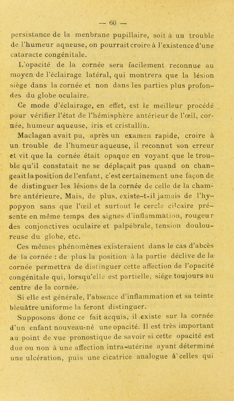 persistance de la menbrane pupillaire, soit à un trouble de l'humeur aqueuse, on pourrait croire à l'existence d'une cataracte congénitale. L'opacité de la cornée sera facilement reconnue au moyen de l'éclairage latéral, qui montrera que la lésion siège dans la cornée et non dans les parties plus profon- des du globe oculaire. Ce mode d'éclairage, en effet, est le meilleur procédé pour vérifier l'état de l'hémisphère antérieur de l'œil, cor- née, humeur aqueuse, iris et cristallin. Maclagan avait pu, après un examen rapide, croire à un trouble de l'humeur aqueuse, il reconnut son erreur et vit que la cornée était opaque en voyant que le trou- ble qu'il constatait ne se déplaçait pas quand on chan- geait laposition de l'enfant, c'est certainement une façon de de distinguer les lésions de la cornée de celle de la cham- bre antérieure, Mais, de plus, existe-t-il jamais de l'hy- popyon sans que l'œil et surtout le cercle cilcaire pré- sente en même temps des signes d'inflammàtion, rougeur des conjonctives oculaire et palpébrale, tension doulou- reuse du globe, etc. Ces mêmes phénomènes existeraient dans le cas d'abcès de la cornée : de plus la position à la partie déclive de la cornée permettra de distinguer cette affection de l'opacité congénitale qui, lorsqu'elle est partielle, siège.toujours au centre de la cornée. Si elle est générale, l'absence d'inflammation et sa teinte bleuâtre uniforme la feront distinguer. Supposons donc ce fait acquis, il existe sur la cornée d'un enfant nouveau-né une opacité. Il est très important au point de vue pronostique de savoir si cette opacité est due ou non à une affection intra-utérine ayant déterminé une ulcération, puis une cicatrice analogue à* celles qui