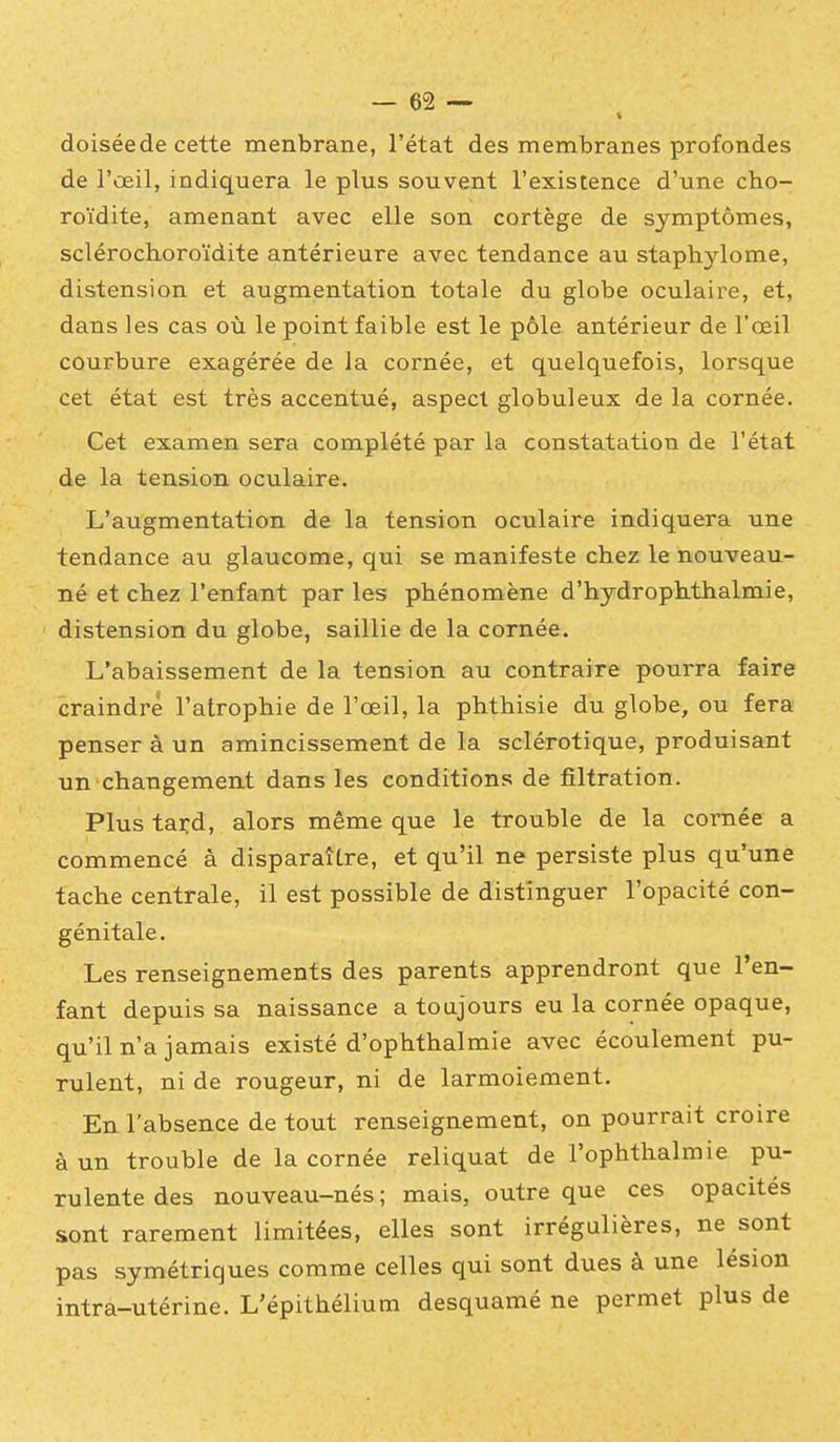 doiséede cette menbrane, l'état des membranes profondes de l'œil, indiquera le plus souvent l'existence d'une cho- roïdite, amenant avec elle son cortège de symptômes, sclérochoroïdite antérieure avec tendance au staphylome, distension et augmentation totale du globe oculaire, et, dans les cas où le point faible est le pôle antérieur de l'œil courbure exagérée de la cornée, et quelquefois, lorsque cet état est très accentué, aspect globuleux de la cornée. Cet examen sera complété par la constatation de l'état de la tension oculaire. L'augmentation de la tension oculaire indiquera une tendance au glaucome, qui se manifeste chez le nouveau- né et chez l'enfant par les phénomène d'hydrophthalmie, ' distension du globe, saillie de la cornée. L'abaissement de la tension au contraire pourra faire craindre l'atrophie de l'œil, la phthisie du globe, ou fera penser à un amincissement de la sclérotique, produisant un changement dans les conditions de filtration. Plus tard, alors même que le trouble de la cornée a commencé à disparaître, et qu'il ne persiste plus qu'une tache centrale, il est possible de distinguer l'opacité con- génitale. Les renseignements des parents apprendront que l'en- fant depuis sa naissance a toujours eu la cornée opaque, qu'il n'a jamais existé d'ophthalmie avec écoulement pu- rulent, ni de rougeur, ni de larmoiement. En l'absence de tout renseignement, on pourrait croire à un trouble de la cornée reliquat de l'ophthalmie pu- rulente des nouveau-nés ; mais, outre que ces opacités sont rarement limitées, elles sont irrégulières, ne sont pas symétriques comme celles qui sont dues à une lésion intra-utérine. L'épithélium desquamé ne permet plus de