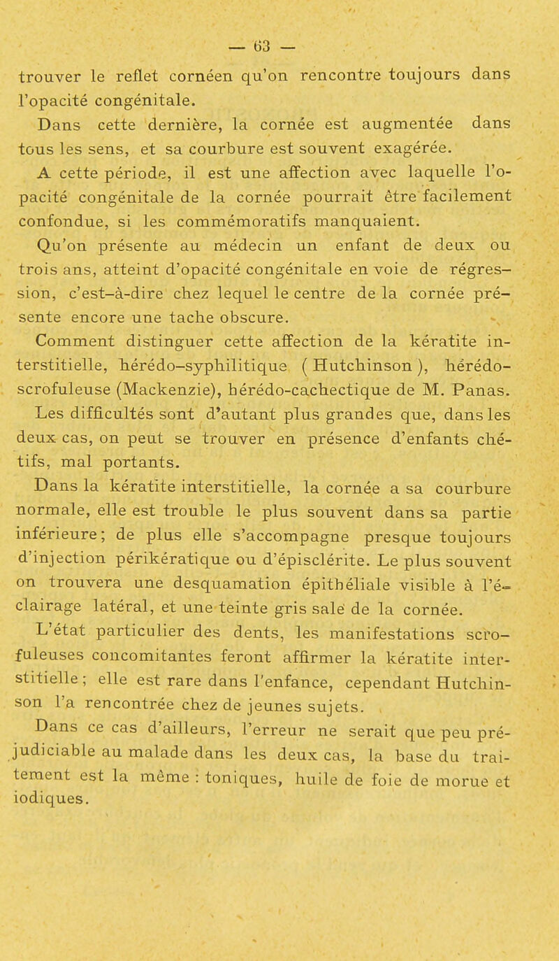 trouver le reflet cornéen qu'on rencontre toujours dans l'opacité congénitale. Dans cette dernière, la cornée est augmentée dans tous les sens, et sa courbure est souvent exagérée. A cette période, il est une affection avec laquelle l'o- pacité congénitale de la cornée pourrait être facilement confondue, si les commémoratifs manquaient. Qu'on présente au médecin un enfant de deux ou trois ans, atteint d'opacité congénitale en voie de régres- sion, c'est-à-dire chez lequel le centre de la cornée pré- . sente encore une tache obscure. Comment distinguer cette affection de la kératite in- terstitielle, hérédo-syphilitique ( Hutchinson ), hérédo- scrofuleuse (Mackenzie), hérédo-cachectique de M. Panas. Les difficultés sont d'autant plus grandes que, dans les deux cas, on peut se trouver en présence d'enfants ché- tifs, mal portants. D ans la kératite interstitielle, la cornée a sa courbure normale, elle est trouble le plus souvent dans sa partie inférieure; de plus elle s'accompagne presque toujours d'injection périkératique ou d'épisclérite. Le plus souvent on trouvera une desquamation épithéliale visible à l'é- clairage latéral, et une teinte gris salé de la cornée. L'état particulier des dents, les manifestations scro- fuleuses concomitantes feront affirmer la kératite inter- stitielle ; elle est rare dans l'enfance, cependant Hutchin- son l'a rencontrée chez de jeunes sujets. Dans ce cas d'ailleurs, l'erreur ne serait que peu pré- judiciable au malade dans les deux cas, la base du trai- tement est la même : toniques, huile de foie de morue et iodiques.