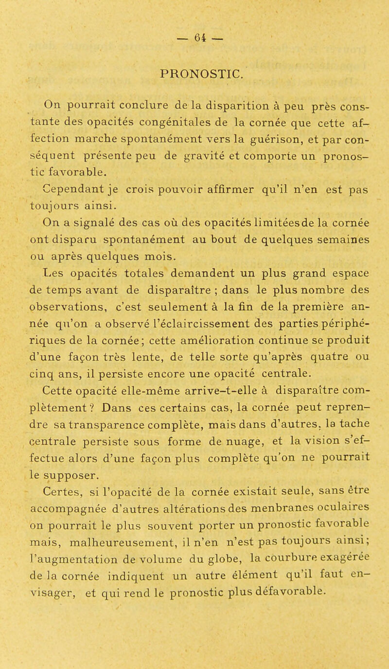 PRONOSTIC. On pourrait conclure de la disparition à peu près cons- tante des opacités congénitales de la cornée que cette af- fection marche spontanément vers la guérison, et par con- séquent présente peu de gravité et comporte un pronos- tic favorable. Cependant je crois pouvoir affirmer qu'il n'en est pas toujours ainsi. On a signalé des cas où des opacités limitéesde la cornée ont disparu spontanément au bout de quelques semaines ou après quelques mois. Les opacités totales demandent un plus grand espace de temps avant de disparaître ; dans le plus nombre des observations, c'est seulement à la fin de la première an- née qu'on a observé l'éclaircissement des parties périphé- riques de la cornée; cette amélioration continue se produit d'une façon très lente, de telle sorte qu'après quatre ou cinq ans, il persiste encore une opacité centrale. Cette opacité elle-même arrive-t-elle à disparaître com- plètement ? Dans ces certains cas, la cornée peut repren- dre sa transparence complète, mais dans d'autres, la tache centrale persiste sous forme de nuage, et la vision s'ef- fectue alors d'une façon plus complète qu'on ne pourrait le supposer. Certes, si l'opacité de la cornée existait seule, sans être accompagnée d'autres altérations des menbranes oculaires on pourrait le plus souvent porter un pronostic favorable mais, malheureusement, il n'en n'est pas toujours ainsi ; l'augmentation de volume du globe, la courbure exagérée de la cornée indiquent un autre élément qu'il faut en- visager, et qui rend le pronostic plus défavorable.