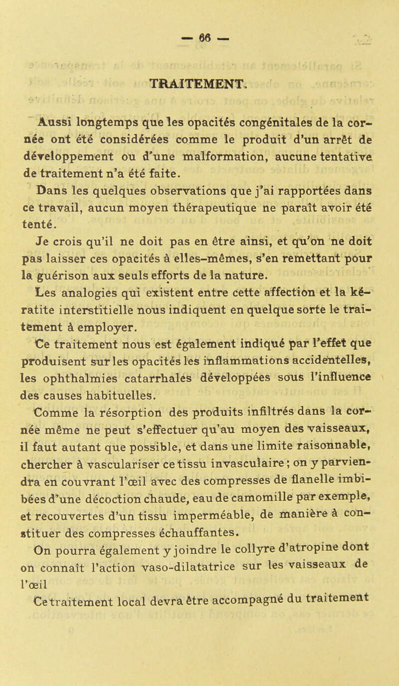 TRAITEMENT. Aussi longtemps que les opacités congénitales de la cor- née ont été considérées comme le produit d'un arrêt de déreioppement ou d'une malformation, aucune tentative de traitement n'a été faite. Dans les quelques observations que j*ai rapportées dans ce travail, aucun moyen thérapeutique ne paraît avoir été tenté. Je crois qu'il ne doit pas en être ainsi, et qu'on ne doit pas laisser ces opacités à elles-mêmes, s'en remettant pour la guérison aux seuls efforts de la nature. Les analogies qui existent entre cette affection et la ké- ratite interstitielle nous indiquent en quelque sorte le trai- tement à employer. Ce traitement nous est également indiqué par l'effet que produisent sur les opacités les inflammations accidelitelles, les ophthalmies catarrhales développées sons l'influence des causes habituelles. Comme la résorption des produits infiltrés dans la cor- née même ne peut s'effectuer qu'au moyen des vaisseaux, il faut autant que possible, et dans une limite raisonnable, chercher à vasculariser ce tissu invasculaire ; on y parvien- dra en couvrant l'œil avec des compresses de flanelle imbi- bées d'une décoction chaude, eau de camomille par exemple, et recouvertes d'un tissu imperméable, de manière à con- stituer des compresses échauffantes. On pourra également y joindre le collyre d'atropine dont on connaît l'action vaso-dilatatrice sur les vaisseaux de l'œil Cetraitement local devra être accompagné du traitement