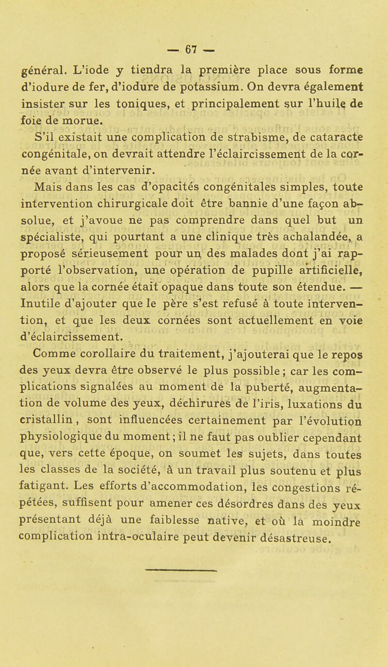 général. L'iode y tiendra la première place sous forme d'iodure de fer, d'iodure de potassium. On devra également insister sur les toniques, et principalement sur l'huile de foie de morue. S'il existait une complication de strabisme, de cataracte congénitale, on devrait attendre l'éclaircissement de la cor- née avant d'intervenir. Mais dans les cas d'opacités congénitales simples, toute intervention chirurgicale doit être bannie d'une façon ab- solue, et j'avoue ne pas comprendre dans quel but un spécialiste, qui pourtant a une clinique très achalandée, a proposé sérieusement pour un des malades dont j'ai rap- porté l'observation, une opération de pupille artificielle, alors que la cornée était opaque dans toute son étendue. — Inutile d'ajouter que le père s^est refusé à toute interven- tion, et que les deux cornées sont actuellement en voie d'éclaircissement. Comme corollaire du traitement, j'ajouterai que le repos des yeux devra être observé le plus possible ; car les com- plications signalées au moment de la puberté, augmenta- tion de volume des yeux, déchirures de l'iris, luxations du cristallin, sont influencées certainement par l'évolution physiologique du moment; il ne faut pas oublier cependant que, vers cette époque, on soumet les sujets, dans toutes les classes de la société, à un travail plus soutenu et plus fatigant. Les efforts d'accommodation, les congestions ré- pétées, suffisent pour amener ces désordres dans des yeux présentant déjà une faiblesse native, et où la moindre complication intra-oculaire peut devenir désastreuse.