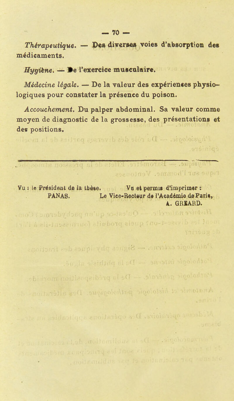 Thérapeutique. — Pes diverseB voies d'absorption des médicaments. Hygiène. — Be l'exercice musculaire. Médecine légale. — De la valeur des expériences physio- logiques pour constater la présence du poison. Accouchement. Du palper abdominal. Sa valeur comme moyen de diagnostic de la grossesse, des présentations et des positions. Vu : le Président de la tbèse. Vu et permis d'imprimer : PANAS. Le Viee-Rect»ur d« l'Académie dePari», A. GRIABD.