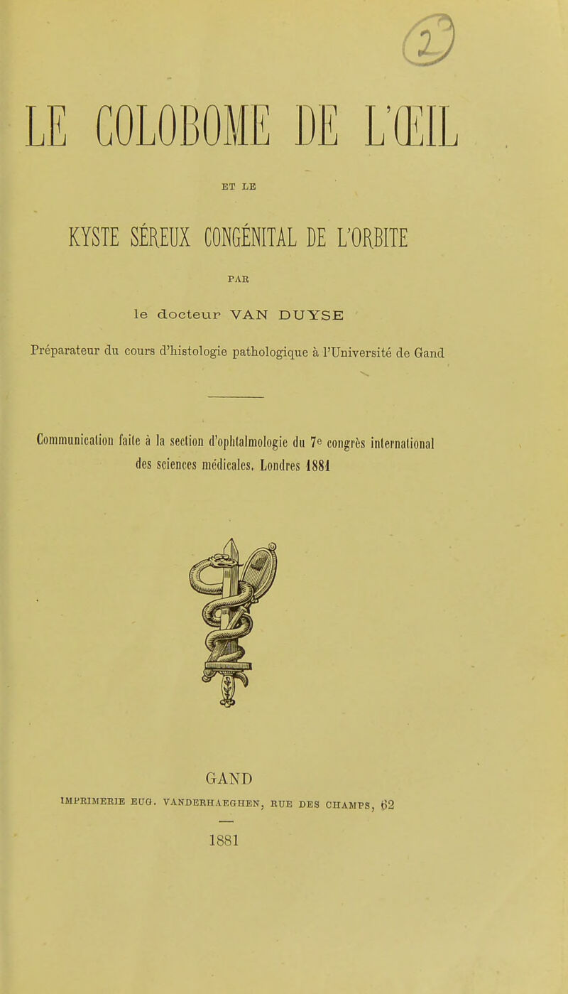 ET LE KYSTE SÉREUX CONGÉNITAL DE L'ORBITE PAR le docteur VAN DUYSE Préparateur du cours d'histologie pathologique à l'Université de Gand Communication faite à la section (l'oplitalmologie du 7e congrès international des sciences médicales. Londres 1881 GAND IMPEIMEEIE ECO. VANDERHAEGHEN, RUE DES CHAMPS, ^2 1881